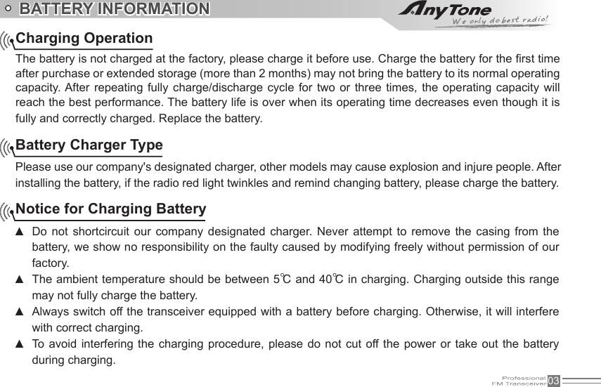 03BATTERY INFORMATIONCharging OperationThe battery is not charged at the factory, please charge it before use. Charge the battery for the rst time after purchase or extended storage (more than 2 months) may not bring the battery to its normal operating capacity. After  repeating  fully  charge/discharge  cycle  for  two or  three  times, the  operating  capacity  will reach the best performance. The battery life is over when its operating time decreases even though it is fully and correctly charged. Replace the battery.Battery Charger TypePlease use our company&apos;s designated charger, other models may cause explosion and injure people. After installing the battery, if the radio red light twinkles and remind changing battery, please charge the battery.Notice for Charging BatteryDo  not  shortcircuit  our  company  designated  charger.  Never  attempt  to  remove  the  casing from  the  ▲battery, we show no responsibility on the faulty caused by modifying freely without permission of our factory.The ambient temperature should be between 5 ▲℃ and 40℃ in charging. Charging outside this range may not fully charge the battery.Always switch off the transceiver equipped with a battery before charging. Otherwise, it will interfere  ▲with correct charging.To avoid interfering the  charging procedure,  please  do not  cut off the power  or take  out the  battery  ▲during charging.