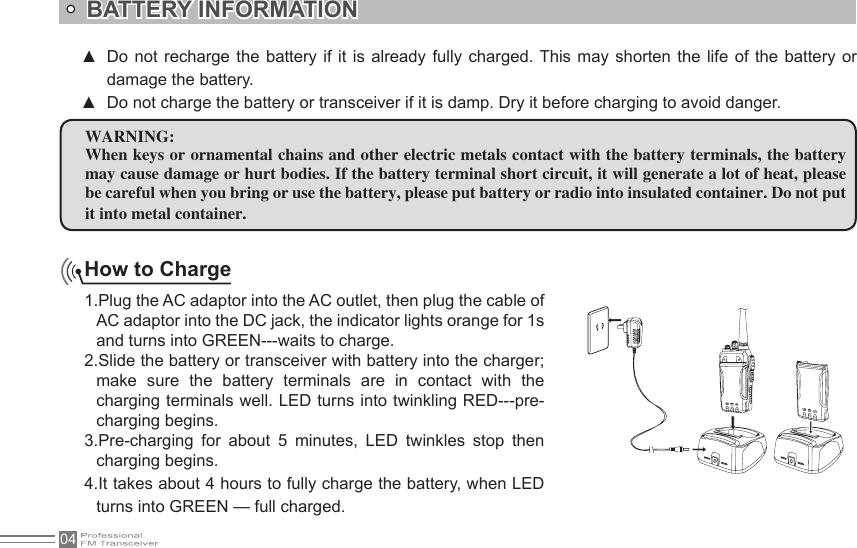 04How to Charge1.Plug the AC adaptor into the AC outlet, then plug the cable of AC adaptor into the DC jack, the indicator lights orange for 1s and turns into GREEN---waits to charge.2.Slide the battery or transceiver with battery into the charger; make  sure  the  battery  terminals  are  in  contact  with  the charging terminals well. LED turns into twinkling RED---pre-charging begins.3.Pre-charging  for  about  5  minutes,  LED  twinkles  stop  then charging begins.4.It takes about 4 hours to fully charge the battery, when LED turns into GREEN — full charged.BATTERY INFORMATIONWARNING:When keys or ornamental chains and other electric metals contact with the battery terminals, the battery may cause damage or hurt bodies. If the battery terminal short circuit, it will generate a lot of heat, please be careful when you bring or use the battery, please put battery or radio into insulated container. Do not put it into metal container.Do not  recharge the  battery if  it is  already  fully  charged. This  may  shorten  the  life  of the  battery or  ▲damage the battery.Do not charge the battery or transceiver if it is damp. Dry it before charging to avoid danger. ▲