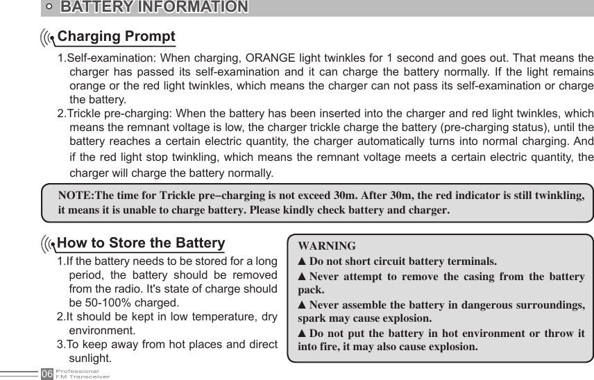 06How to Store the Battery1.If the battery needs to be stored for a long period,  the  battery  should  be  removed from the radio. It&apos;s state of charge should be 50-100% charged.2.It should be kept in low temperature, dry environment.3.To keep away from hot places and direct sunlight.Charging Prompt1.Self-examination: When charging, ORANGE light twinkles for 1 second and goes out. That means the charger  has  passed  its  self-examination  and  it  can  charge  the  battery  normally.  If  the  light  remains orange or the red light twinkles, which means the charger can not pass its self-examination or charge the battery.2.Trickle pre-charging: When the battery has been inserted into the charger and red light twinkles, which means the remnant voltage is low, the charger trickle charge the battery (pre-charging status), until the battery reaches a  certain electric  quantity,  the  charger automatically  turns into  normal charging. And if the red light stop twinkling, which means the remnant voltage meets a certain electric quantity, the charger will charge the battery normally.BATTERY INFORMATION NOTE:The time for Trickle pre-charging is not exceed 30m. After 30m, the red indicator is still twinkling, it means it is unable to charge battery. Please kindly check battery and charger.WARNING▲Do not short circuit battery terminals.▲Never  attempt  to  remove  the  casing  from  the  battery pack.▲Never assemble the battery in dangerous surroundings, spark may cause explosion.▲Do  not  put  the  battery  in  hot  environment  or  throw  it into fire, it may also cause explosion.