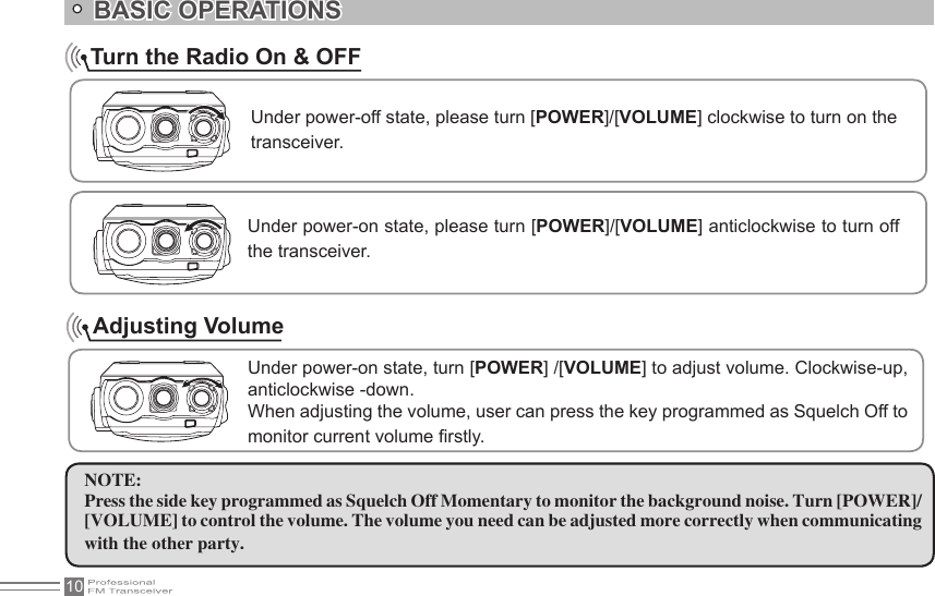 10    Turn the Radio On &amp; OFFNOTE:Press the side key programmed as Squelch Off Momentary to monitor the background noise. Turn [POWER]/ [VOLUME] to control the volume. The volume you need can be adjusted more correctly when communicating with the other party.BASIC OPERATIONSUnder power-off state, please turn [POWER]/[VOLUME] clockwise to turn on the transceiver.Under power-on state, please turn [POWER]/[VOLUME] anticlockwise to turn off the transceiver.Under power-on state, turn [POWER] /[VOLUME] to adjust volume. Clockwise-up, anticlockwise -down.When adjusting the volume, user can press the key programmed as Squelch Off to monitor current volume rstly.Adjusting Volume