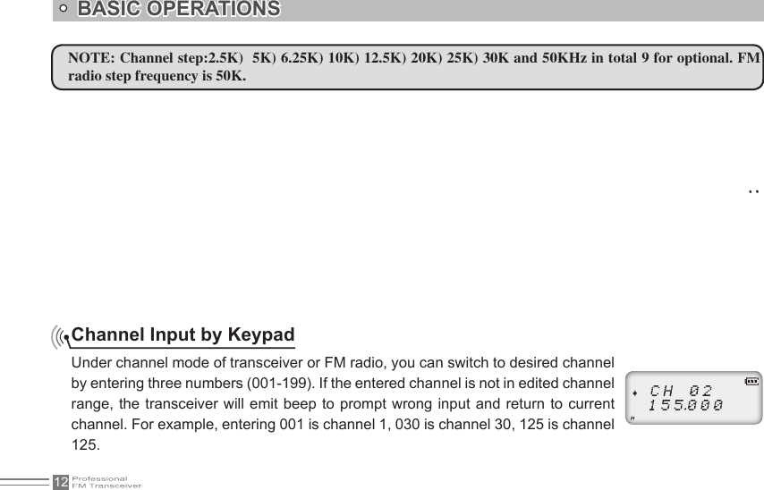 12BASIC OPERATIONSNOTE: Channel step:2.5K)  5K) 6.25K) 10K) 12.5K) 20K) 25K) 30K and 50KHz in total 9 for optional. FM radio step frequency is 50K.Channel Input by KeypadUnder channel mode of transceiver or FM radio, you can switch to desired channel by entering three numbers (001-199). If the entered channel is not in edited channel range, the transceiver will emit beep to prompt  wrong input and return to current channel. For example, entering 001 is channel 1, 030 is channel 30, 125 is channel 125.