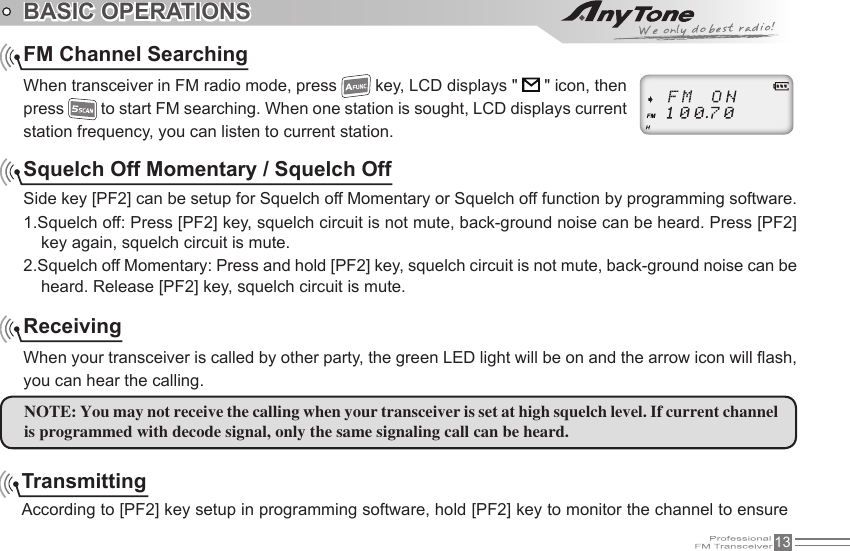 13BASIC OPERATIONSFM Channel SearchingWhen transceiver in FM radio mode, press   key, LCD displays &quot;   &quot; icon, then press   to start FM searching. When one station is sought, LCD displays current station frequency, you can listen to current station.Squelch Off Momentary / Squelch OffSide key [PF2] can be setup for Squelch off Momentary or Squelch off function by programming software.1.Squelch off: Press [PF2] key, squelch circuit is not mute, back-ground noise can be heard. Press [PF2] key again, squelch circuit is mute.2.Squelch off Momentary: Press and hold [PF2] key, squelch circuit is not mute, back-ground noise can be heard. Release [PF2] key, squelch circuit is mute.ReceivingWhen your transceiver is called by other party, the green LED light will be on and the arrow icon will ash, you can hear the calling.NOTE: You may not receive the calling when your transceiver is set at high squelch level. If current channel is programmed with decode signal, only the same signaling call can be heard.TransmittingAccording to [PF2] key setup in programming software, hold [PF2] key to monitor the channel to ensure 