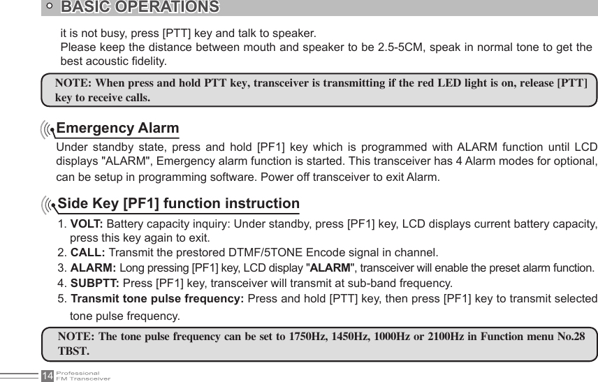 14BASIC OPERATIONSEmergency AlarmUnder  standby  state,  press  and  hold  [PF1]  key  which  is  programmed  with ALARM  function  until  LCD displays &quot;ALARM&quot;, Emergency alarm function is started. This transceiver has 4 Alarm modes for optional, can be setup in programming software. Power off transceiver to exit Alarm.Side Key [PF1] function instruction1. VOLT: Battery capacity inquiry: Under standby, press [PF1] key, LCD displays current battery capacity, press this key again to exit.2. CALL: Transmit the prestored DTMF/5TONE Encode signal in channel.3. ALARM: Long pressing [PF1] key, LCD display &quot;ALARM&quot;, transceiver will enable the preset alarm function.4. SUBPTT: Press [PF1] key, transceiver will transmit at sub-band frequency.5. Transmit tone pulse frequency: Press and hold [PTT] key, then press [PF1] key to transmit selected tone pulse frequency.NOTE: The tone pulse frequency can be set to 1750Hz, 1450Hz, 1000Hz or 2100Hz in Function menu No.28 TBST.it is not busy, press [PTT] key and talk to speaker.Please keep the distance between mouth and speaker to be 2.5-5CM, speak in normal tone to get the best acoustic delity.NOTE: When press and hold PTT key, transceiver is transmitting if the red LED light is on, release [PTT]key to receive calls.