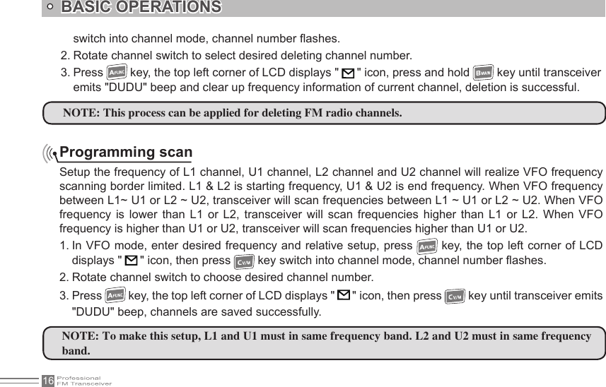 16BASIC OPERATIONSProgramming scanSetup the frequency of L1 channel, U1 channel, L2 channel and U2 channel will realize VFO frequency scanning border limited. L1 &amp; L2 is starting frequency, U1 &amp; U2 is end frequency. When VFO frequency between L1~ U1 or L2 ~ U2, transceiver will scan frequencies between L1 ~ U1 or L2 ~ U2. When VFO frequency  is  lower  than  L1  or L2,  transceiver will  scan  frequencies  higher  than L1  or L2.  When  VFO frequency is higher than U1 or U2, transceiver will scan frequencies higher than U1 or U2.1. In VFO mode, enter desired frequency and relative setup, press   key, the top left corner of LCD displays &quot;   &quot; icon, then press   key switch into channel mode, channel number ashes.2. Rotate channel switch to choose desired channel number.3. Press   key, the top left corner of LCD displays &quot;   &quot; icon, then press   key until transceiver emits &quot;DUDU&quot; beep, channels are saved successfully.NOTE: This process can be applied for deleting FM radio channels.NOTE: To make this setup, L1 and U1 must in same frequency band. L2 and U2 must in same frequency band.switch into channel mode, channel number ashes.2. Rotate channel switch to select desired deleting channel number.3. Press   key, the top left corner of LCD displays &quot;   &quot; icon, press and hold   key until transceiver emits &quot;DUDU&quot; beep and clear up frequency information of current channel, deletion is successful.