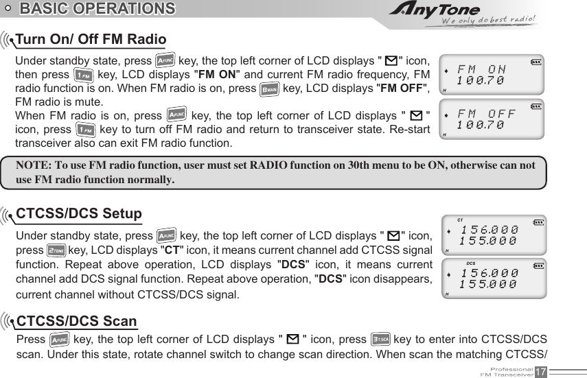 17BASIC OPERATIONSTurn On/ Off FM RadioUnder standby state, press   key, the top left corner of LCD displays &quot;      &quot; icon, then press   key, LCD displays &quot;FM ON&quot; and current FM radio frequency, FM radio function is on. When FM radio is on, press   key, LCD displays &quot;FM OFF&quot;, FM radio is mute.When  FM  radio  is  on,  press   key,  the  top  left  corner  of  LCD  displays  &quot;   &quot; icon, press   key to turn off FM radio and return to transceiver state. Re-start transceiver also can exit FM radio function.NOTE: To use FM radio function, user must set RADIO function on 30th menu to be ON, otherwise can not use FM radio function normally.CTCSS/DCS SetupUnder standby state, press   key, the top left corner of LCD displays &quot;     &quot; icon, press   key, LCD displays &quot;CT&quot; icon, it means current channel add CTCSS signal function.  Repeat  above  operation,  LCD  displays  &quot;DCS&quot;  icon,  it  means  current channel add DCS signal function. Repeat above operation, &quot;DCS&quot; icon disappears, current channel without CTCSS/DCS signal.CTCSS/DCS ScanPress   key, the top left corner of LCD displays &quot;      &quot; icon, press   key to enter into CTCSS/DCS scan. Under this state, rotate channel switch to change scan direction. When scan the matching CTCSS/