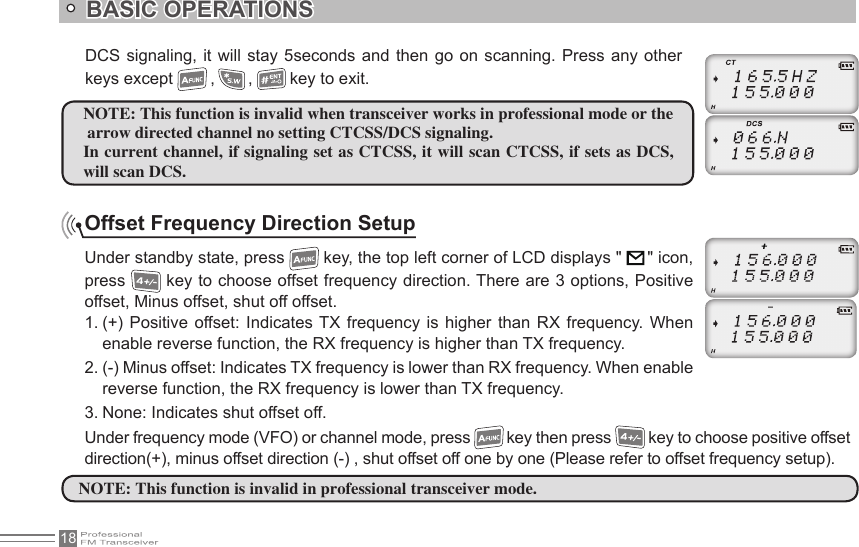 18Offset Frequency Direction SetupUnder standby state, press   key, the top left corner of LCD displays &quot;      &quot; icon, press   key to choose offset frequency direction. There are 3 options, Positive offset, Minus offset, shut off offset.1. (+)  Positive  offset: Indicates  TX  frequency  is  higher than  RX  frequency.  When enable reverse function, the RX frequency is higher than TX frequency.2. (-) Minus offset: Indicates TX frequency is lower than RX frequency. When enable reverse function, the RX frequency is lower than TX frequency.3. None: Indicates shut offset off.Under frequency mode (VFO) or channel mode, press   key then press   key to choose positive offset direction(+), minus offset direction (-) , shut offset off one by one (Please refer to offset frequency setup).NOTE: This function is invalid when transceiver works in professional mode or the arrow directed channel no setting CTCSS/DCS signaling.In current channel, if signaling set as CTCSS, it will scan CTCSS, if sets as DCS, will scan DCS.NOTE: This function is invalid in professional transceiver mode.DCS signaling, it  will  stay 5seconds  and  then go  on  scanning. Press any  other keys except   ,   ,   key to exit.BASIC OPERATIONS