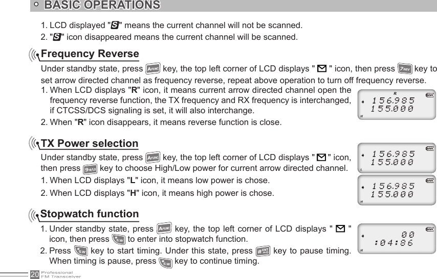 201. LCD displayed &quot;S&quot; means the current channel will not be scanned.2. &quot;S&quot; icon disappeared means the current channel will be scanned.Frequency ReverseUnder standby state, press   key, the top left corner of LCD displays &quot;        &quot; icon, then press   key to set arrow directed channel as frequency reverse, repeat above operation to turn off frequency reverse.1. When LCD displays &quot;R&quot; icon, it means current arrow directed channel open the frequency reverse function, the TX frequency and RX frequency is interchanged, if CTCSS/DCS signaling is set, it will also interchange.2. When &quot;R&quot; icon disappears, it means reverse function is close.TX Power selectionUnder standby state, press   key, the top left corner of LCD displays &quot;   &quot; icon, then press   key to choose High/Low power for current arrow directed channel.1. When LCD displays &quot;L&quot; icon, it means low power is chose.2. When LCD displays &quot;H&quot; icon, it means high power is chose.Stopwatch function1. Under standby state, press    key, the top  left  corner of LCD displays &quot;    &quot;  icon, then press   to enter into stopwatch function.2. Press   key to start timing. Under this state, press   key to pause timing. When timing is pause, press   key to continue timing.BASIC OPERATIONS