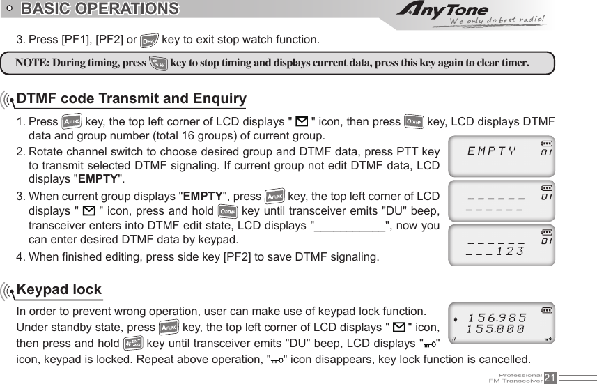 213. Press [PF1], [PF2] or   key to exit stop watch function.DTMF code Transmit and Enquiry1. Press   key, the top left corner of LCD displays &quot;   &quot; icon, then press   key, LCD displays DTMF data and group number (total 16 groups) of current group.2. Rotate channel switch to choose desired group and DTMF data, press PTT key to transmit selected DTMF signaling. If current group not edit DTMF data, LCD displays &quot;EMPTY&quot;.3. When current group displays &quot;EMPTY&quot;, press   key, the top left corner of LCD displays &quot;   &quot; icon, press and hold   key until transceiver emits &quot;DU&quot; beep, transceiver enters into DTMF edit state, LCD displays &quot;___________&quot;, now you can enter desired DTMF data by keypad.4. When  nished editing, press side key [PF2] to save DTMF signaling.Keypad lockIn order to prevent wrong operation, user can make use of keypad lock function.Under standby state, press   key, the top left corner of LCD displays &quot;   &quot; icon, then press and hold   key until transceiver emits &quot;DU&quot; beep, LCD displays &quot; &quot; icon, keypad is locked. Repeat above operation, &quot; &quot; icon disappears, key lock function is cancelled.   NOTE: During timing, press  key to stop timing and displays current data, press this key again to clear timer.BASIC OPERATIONS