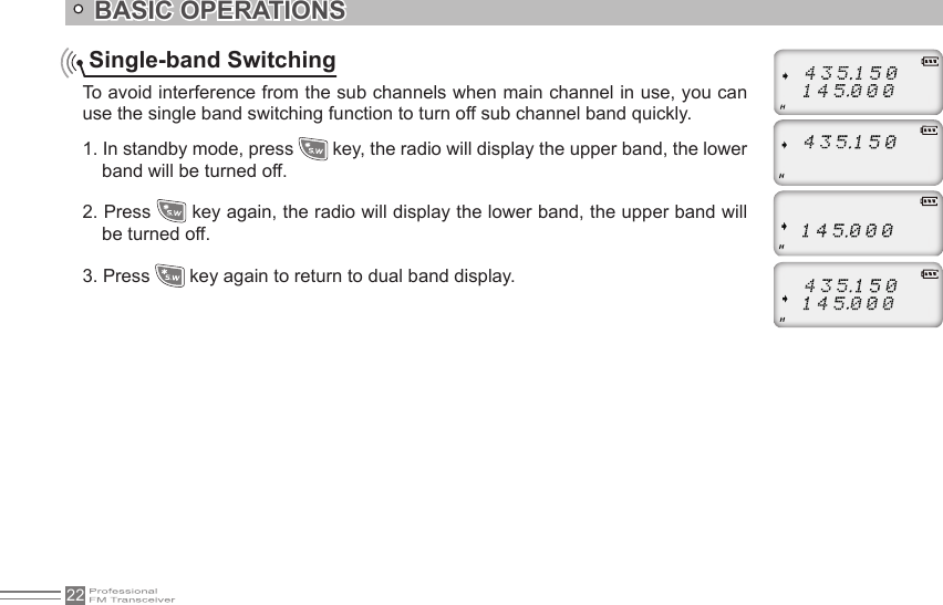 22    Single-band SwitchingTo avoid interference from the sub channels when main channel in use, you can use the single band switching function to turn off sub channel band quickly. 1. In standby mode, press   key, the radio will display the upper band, the lower band will be turned off.2. Press   key again, the radio will display the lower band, the upper band will be turned off.3. Press   key again to return to dual band display.BASIC OPERATIONS