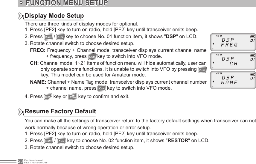 28Display Mode SetupThere are three kinds of display modes for optional.1. Press [PF2] key to turn on radio, hold [PF2] key until transceiver emits beep.2. Press  /   key to choose No. 01 function item, it shows &quot;DSP&quot; on LCD.3. Rotate channel switch to choose desired setup.FREQ: Frequency + Channel mode, transceiver displays current channel name + frequency, press   key to switch into VFO mode.CH: Channel mode, 1~21 items of function menu will hide automatically, user can only operate some functions. It is unable to switch into VFO by pressing   key. This model can be used for Amateur mode.NAME: Channel + Name Tag mode, transceiver displays current channel number + channel name, press   key to switch into VFO mode.4. Press   key or   key to con rm and exit.FUNCTION MENU SETUPResume Factory DefaultYou can make all the settings of transceiver return to the factory default settings when transceiver can not work normally because of wrong operation or error setup.1. Press [PF2] key to turn on radio, hold [PF2] key until transceiver emits beep.2. Press  /   key to choose No. 02 function item, it shows &quot;RESTOR&quot; on LCD.3. Rotate channel switch to choose desired setup.