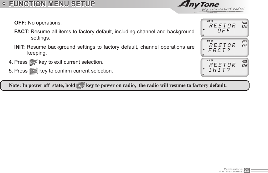 29FUNCTION MENU SETUPOFF: No operations.FACT: Resume all items to factory default, including channel and background settings.INIT: Resume  background  settings to  factory default, channel  operations are keeping.4. Press   key to exit current selection.5. Press   key to con rm current selection.Note: In power off  state, hold   key to power on radio,  the radio will resume to factory default.