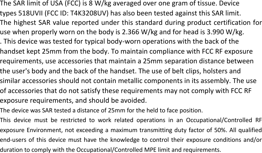 The SAR limit of USA (FCC) is 8 W/kg averaged over one gram of tissue. Device types 518UVII (FCC ID: T4K3208UV) has also been tested against this SAR limit. The highest SAR value reported under this standard during product certification for use when properly worn on the body is 2.366 W/kg and for head is 3.990 W/kg.   . This device was tested for typical body‐worn operations with the back of the handset kept 25mm from the body. To maintain compliance with FCC RF exposure requirements, use accessories that maintain a 25mm separation distance between the user&apos;s body and the back of the handset. The use of belt clips, holsters and similar accessories should not contain metallic components in its assembly. The use of accessories that do not satisfy these requirements may not comply with FCC RF exposure requirements, and should be avoided. The device was SAR tested a distance of 25mm for the held to face position. This device must be restricted to work related operations in an Occupational/Controlled RF exposure Environment, not exceeding a maximum transmitting duty factor of 50%. All qualified end‐users of this device must have the knowledge to control their exposure conditions and/or duration to comply with the Occupational/Controlled MPE limit and requirements. 