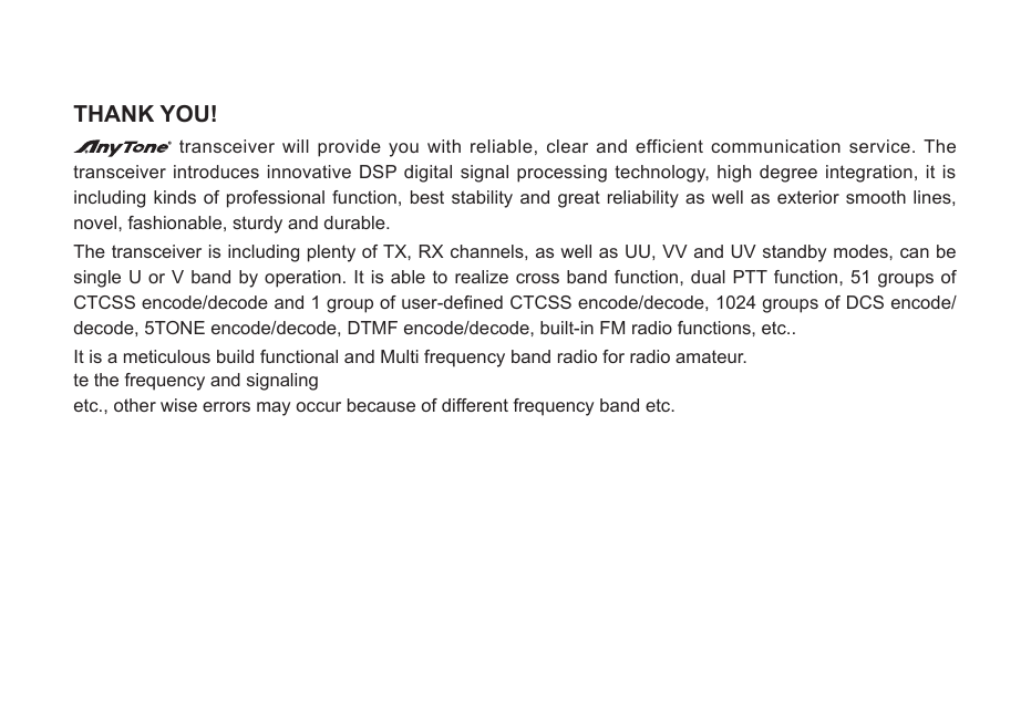 THANK YOU! transceiver will provide you with reliable, clear and efficient communication service. The transceiver introduces innovative DSP digital  signal  processing technology, high degree integration, it is including kinds  of  professional function, best stability and great  reliability as well as exterior smooth lines, novel, fashionable, sturdy and durable. The transceiver is including plenty of TX, RX channels, as well as UU, VV and UV standby modes, can be single U or V band by  operation. It is able to realize cross band function, dual PTT function, 51 groups of CTCSS encode/decode and 1 group of user-dened CTCSS encode/decode, 1024 groups of DCS encode/decode, 5TONE encode/decode, DTMF encode/decode, built-in FM radio functions, etc..It is a meticulous build functional and Multi frequency band radio for radio amateur.te the frequency and signaling etc., other wise errors may occur because of different frequency band etc.