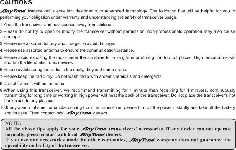 CAUTIONS transceiver is excellent  designed with advanced technology. The following  tips will be helpful  for you in performing your obligation under warranty and understanding the safety of transceiver usage.1.Keep the transceiver and accessories away from children.2.Please do not try to open  or modify the transceiver without permission, non-professionals  operation may also cause damage.3.Please use assorted battery and charger to avoid damage.4.Please use assorted antenna to ensure the communication distance.5.Please avoid exposing the radio under the sunshine for a long time or storing it in too hot places. High temperature will shorten the life of electronic devices.6.Please avoid storing the radio in the dusty, dirty and damp areas.7.Please keep the radio dry. Do not wash radio with ardent chemicals and detergents.8.Do not transmit without antenna.9.When using  this transceiver, we recommend  transmitting for 1  minute then receiving for 4 minutes. continuously transmitting for long time or working in high power will heat the back of the transceiver. Do not place the transceiver&apos;s hot back close to any plastics.10.If any abnormal smell or smoke coming from the transceiver, please turn off the power instantly and take off the battery and its case. Then contact local   dealers.NOTE：All the above tips apply for your   transceivers&apos;  accessories.  If  any  device can not  operate normally, please contact with local   dealers.If you use any accessories made by other companies,   company  does  not  guarantee  the operability and safety of the transceiver.