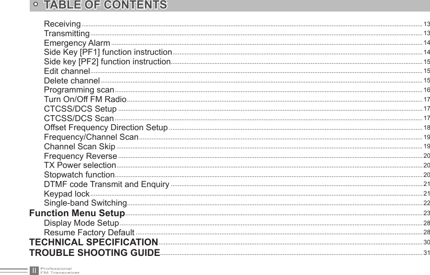 IITABLE OF CONTENTSReceiving ................................................................................................................................................................................................... 13Transmitting .............................................................................................................................................................................................. 13Emergency Alarm .................................................................................................................................................................................. 14Side Key [PF1] function instruction ............................................................................................................................................... 14Side key [PF2] function instruction................................................................................................................................................ 15Edit channel .............................................................................................................................................................................................. 15Delete channel ........................................................................................................................................................................................ 15Programming scan ................................................................................................................................................................................ 16Turn On/Off FM Radio ......................................................................................................................................................................... 17CTCSS/DCS Setup .............................................................................................................................................................................. 17CTCSS/DCS Scan ................................................................................................................................................................................ 17Offset Frequency Direction Setup ................................................................................................................................................. 18Frequency/Channel Scan .................................................................................................................................................................. 19Channel Scan Skip ............................................................................................................................................................................... 19Frequency Reverse .............................................................................................................................................................................. 20TX Power selection ............................................................................................................................................................................... 20Stopwatch function................................................................................................................................................................................ 20DTMF code Transmit and Enquiry ................................................................................................................................................ 21Keypad lock .............................................................................................................................................................................................. 21Single-band Switching .........................................................................................................................................................................22Function Menu Setup .......................................................................................................................................................................... 23Display Mode Setup ............................................................................................................................................................................. 28Resume Factory Default .................................................................................................................................................................... 28TECHNICAL SPECIFICATION ....................................................................................................................................................... 30TROUBLE SHOOTING GUIDE ......................................................................................................................................................31