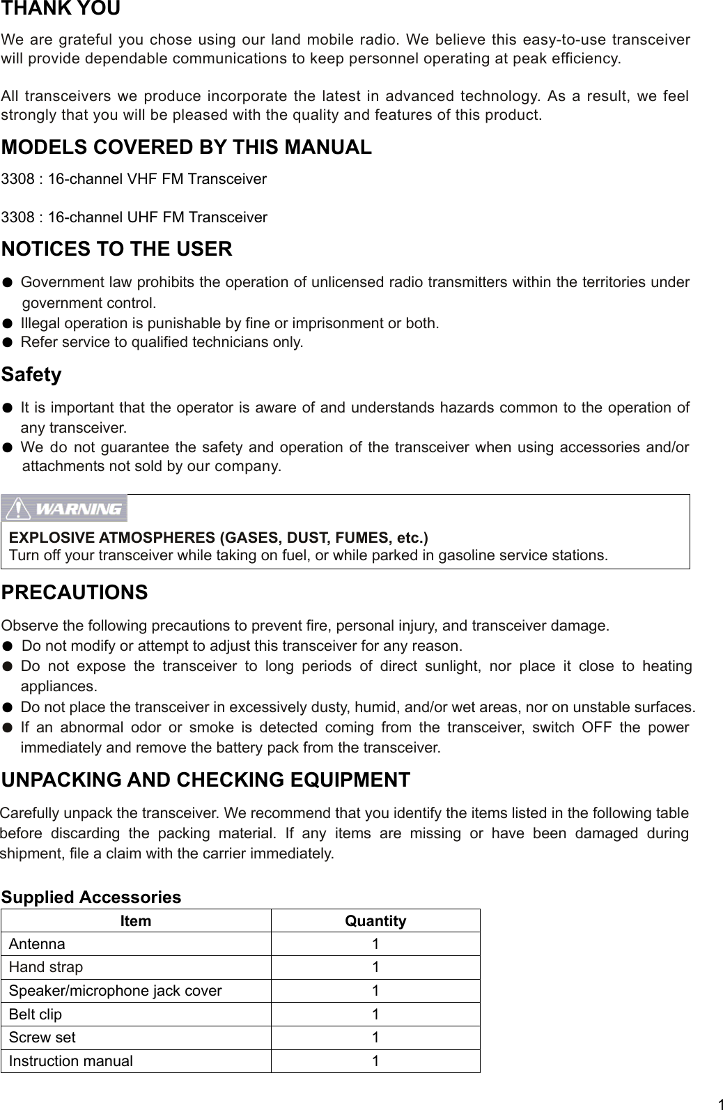     1 THANK YOU We are grateful you chose using our land mobile radio. We believe this easy-to-use transceiver will provide dependable communications to keep personnel operating at peak efficiency.  All transceivers we produce incorporate the latest in advanced technology. As a result, we feel strongly that you will be pleased with the quality and features of this product. MODELS COVERED BY THIS MANUAL 3308 : 16-channel VHF FM Transceiver  3308 : 16-channel UHF FM Transceiver NOTICES TO THE USER ● Government law prohibits the operation of unlicensed radio transmitters within the territories under government control. ● Illegal operation is punishable by fine or imprisonment or both. ● Refer service to qualified technicians only. Safety ● It is important that the operator is aware of and understands hazards common to the operation of any transceiver. ● We do not guarantee the safety and operation of the transceiver when using accessories and/or attachments not sold by our company.    EXPLOSIVE ATMOSPHERES (GASES, DUST, FUMES, etc.) Turn off your transceiver while taking on fuel, or while parked in gasoline service stations. PRECAUTIONS  Observe the following precautions to prevent fire, personal injury, and transceiver damage. ● Do not modify or attempt to adjust this transceiver for any reason. ● Do not expose the transceiver to long periods of direct sunlight, nor place it close to heating appliances. ● Do not place the transceiver in excessively dusty, humid, and/or wet areas, nor on unstable surfaces. ● If an abnormal odor or smoke is detected coming from the transceiver, switch OFF the power immediately and remove the battery pack from the transceiver. UNPACKING AND CHECKING EQUIPMENT Carefully unpack the transceiver. We recommend that you identify the items listed in the following table before discarding the packing material. If any items are missing or have been damaged during shipment, file a claim with the carrier immediately.  Supplied Accessories Item Quantity Antenna 1 Hand strap 1 Speaker/microphone jack cover  1 Belt clip  1 Screw set  1 Instruction manual  1 
