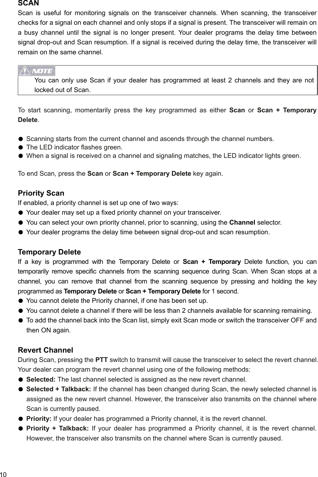  10 SCAN Scan is useful for monitoring signals on the transceiver channels. When scanning, the transceiver checks for a signal on each channel and only stops if a signal is present. The transceiver will remain on a busy channel until the signal is no longer present. Your dealer programs the delay time between signal drop-out and Scan resumption. If a signal is received during the delay time, the transceiver will remain on the same channel.   You can only use Scan if your dealer has programmed at least 2 channels and they are not locked out of Scan.  To start scanning, momentarily press the key programmed as either Scan or Scan + Temporary Delete.  ● Scanning starts from the current channel and ascends through the channel numbers.   ● The LED indicator flashes green. ● When a signal is received on a channel and signaling matches, the LED indicator lights green.  To end Scan, press the Scan or Scan + Temporary Delete key again.  Priority Scan If enabled, a priority channel is set up one of two ways: ● Your dealer may set up a fixed priority channel on your transceiver. ● You can select your own priority channel, prior to scanning, using the Channel selector. ● Your dealer programs the delay time between signal drop-out and scan resumption.  Temporary Delete If a key is programmed with the Temporary Delete or Scan + Temporary Delete function, you can temporarily remove specific channels from the scanning sequence during Scan. When Scan stops at a channel, you can remove that channel from the scanning sequence by pressing and holding the key programmed as Temporary Delete or Scan + Temporary Delete for 1 second.   ● You cannot delete the Priority channel, if one has been set up. ● You cannot delete a channel if there will be less than 2 channels available for scanning remaining. ● To add the channel back into the Scan list, simply exit Scan mode or switch the transceiver OFF and then ON again.  Revert Channel During Scan, pressing the PTT switch to transmit will cause the transceiver to select the revert channel. Your dealer can program the revert channel using one of the following methods: ● Selected: The last channel selected is assigned as the new revert channel. ● Selected + Talkback: If the channel has been changed during Scan, the newly selected channel is assigned as the new revert channel. However, the transceiver also transmits on the channel where Scan is currently paused. ● Priority: If your dealer has programmed a Priority channel, it is the revert channel. ● Priority + Talkback: If your dealer has programmed a Priority channel, it is the revert channel. However, the transceiver also transmits on the channel where Scan is currently paused.  