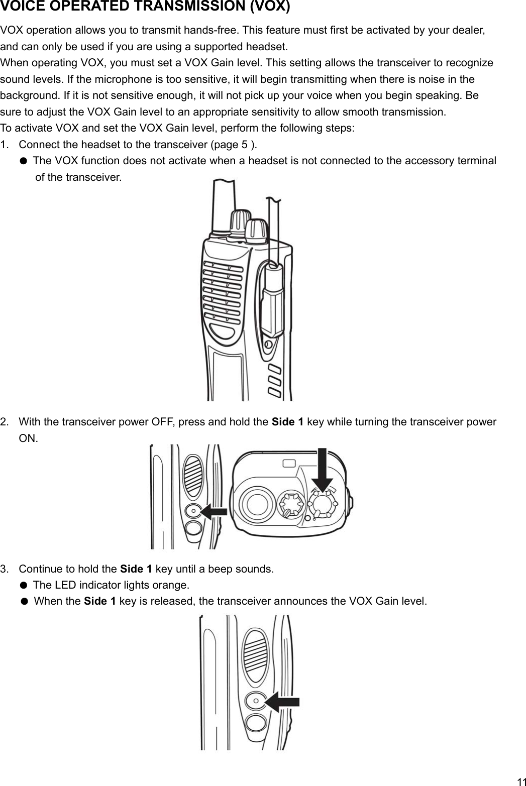     11 VOICE OPERATED TRANSMISSION (VOX) VOX operation allows you to transmit hands-free. This feature must first be activated by your dealer, and can only be used if you are using a supported headset. When operating VOX, you must set a VOX Gain level. This setting allows the transceiver to recognize sound levels. If the microphone is too sensitive, it will begin transmitting when there is noise in the background. If it is not sensitive enough, it will not pick up your voice when you begin speaking. Be sure to adjust the VOX Gain level to an appropriate sensitivity to allow smooth transmission. To activate VOX and set the VOX Gain level, perform the following steps: 1.  Connect the headset to the transceiver (page 5 ). ● The VOX function does not activate when a headset is not connected to the accessory terminal of the transceiver.               2.  With the transceiver power OFF, press and hold the Side 1 key while turning the transceiver power ON.        3.  Continue to hold the Side 1 key until a beep sounds. ● The LED indicator lights orange. ● When the Side 1 key is released, the transceiver announces the VOX Gain level.          