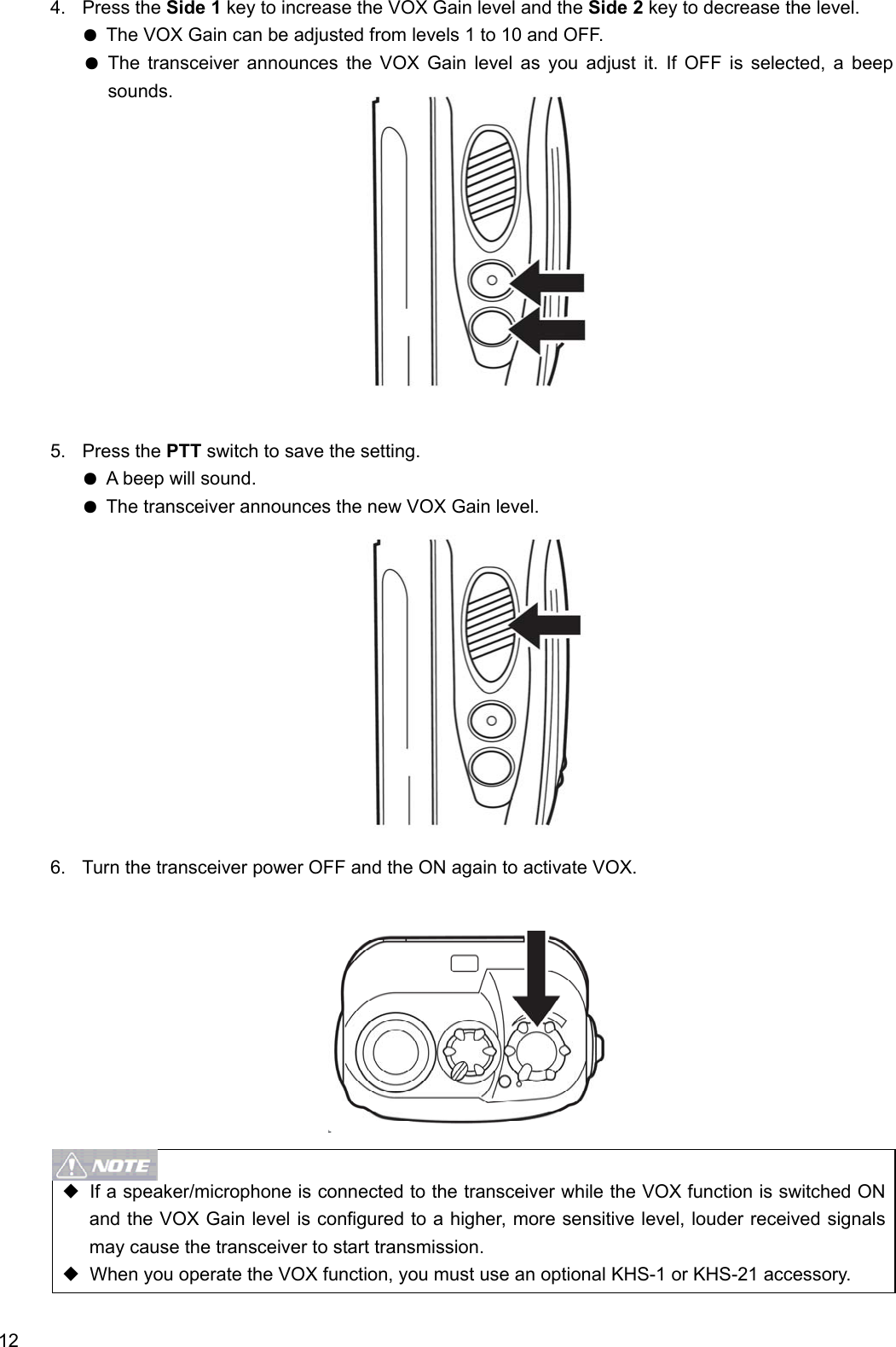  12 4. Press the Side 1 key to increase the VOX Gain level and the Side 2 key to decrease the level. ● The VOX Gain can be adjusted from levels 1 to 10 and OFF. ● The transceiver announces the VOX Gain level as you adjust it. If OFF is selected, a beep sounds.             5. Press the PTT switch to save the setting. ● A beep will sound. ● The transceiver announces the new VOX Gain level.             6.  Turn the transceiver power OFF and the ON again to activate VOX.            ◆  If a speaker/microphone is connected to the transceiver while the VOX function is switched ON and the VOX Gain level is configured to a higher, more sensitive level, louder received signals may cause the transceiver to start transmission. ◆  When you operate the VOX function, you must use an optional KHS-1 or KHS-21 accessory.  