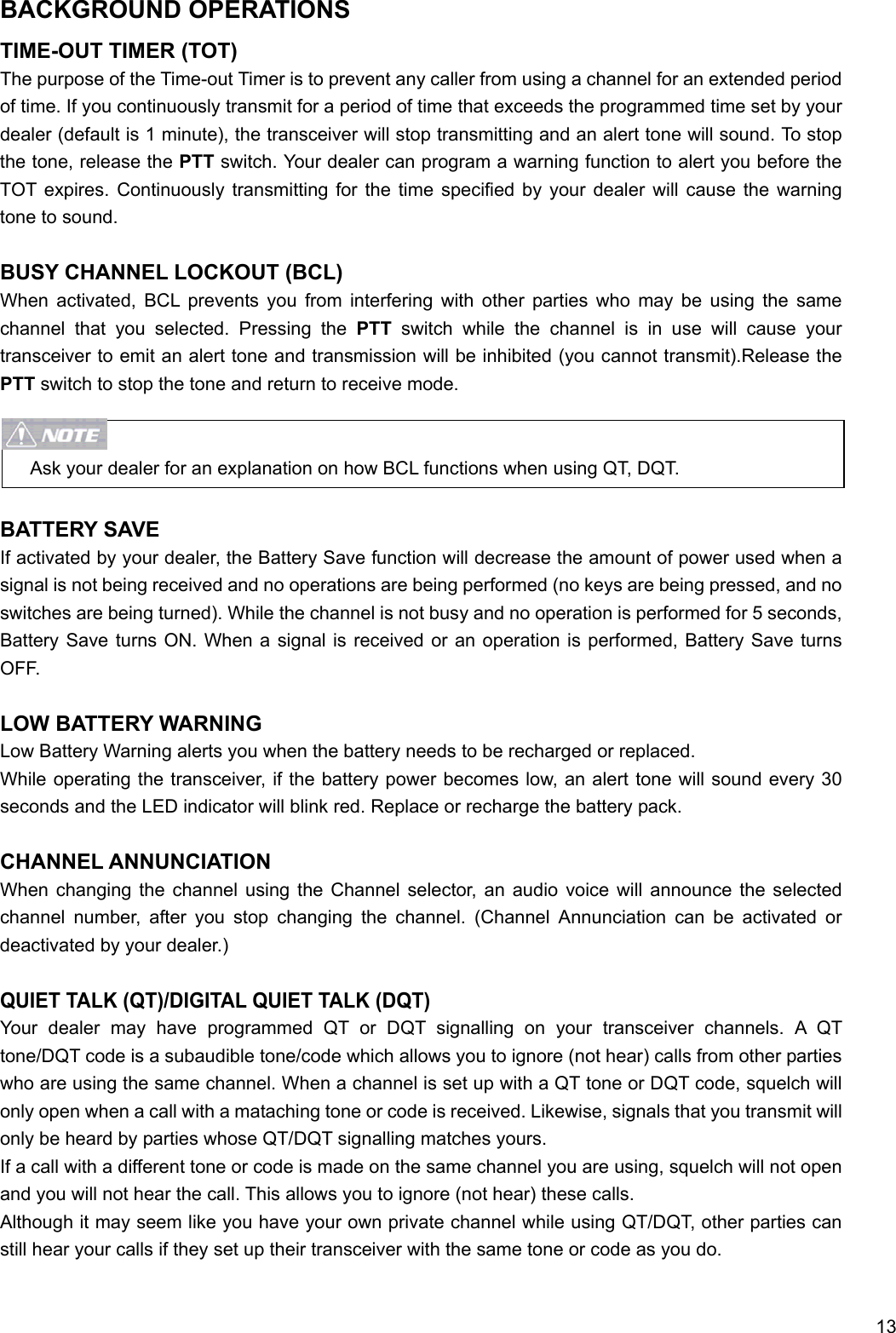     13 BACKGROUND OPERATIONS TIME-OUT TIMER (TOT) The purpose of the Time-out Timer is to prevent any caller from using a channel for an extended period of time. If you continuously transmit for a period of time that exceeds the programmed time set by your dealer (default is 1 minute), the transceiver will stop transmitting and an alert tone will sound. To stop the tone, release the PTT switch. Your dealer can program a warning function to alert you before the TOT expires. Continuously transmitting for the time specified by your dealer will cause the warning tone to sound.  BUSY CHANNEL LOCKOUT (BCL) When activated, BCL prevents you from interfering with other parties who may be using the same channel that you selected. Pressing the PTT switch while the channel is in use will cause your transceiver to emit an alert tone and transmission will be inhibited (you cannot transmit).Release the PTT switch to stop the tone and return to receive mode.   Ask your dealer for an explanation on how BCL functions when using QT, DQT.  BATTERY SAVE If activated by your dealer, the Battery Save function will decrease the amount of power used when a signal is not being received and no operations are being performed (no keys are being pressed, and no switches are being turned). While the channel is not busy and no operation is performed for 5 seconds, Battery Save turns ON. When a signal is received or an operation is performed, Battery Save turns OFF.  LOW BATTERY WARNING Low Battery Warning alerts you when the battery needs to be recharged or replaced. While operating the transceiver, if the battery power becomes low, an alert tone will sound every 30 seconds and the LED indicator will blink red. Replace or recharge the battery pack.  CHANNEL ANNUNCIATION When changing the channel using the Channel selector, an audio voice will announce the selected channel number, after you stop changing the channel. (Channel Annunciation can be activated or deactivated by your dealer.)  QUIET TALK (QT)/DIGITAL QUIET TALK (DQT) Your dealer may have programmed QT or DQT signalling on your transceiver channels. A QT tone/DQT code is a subaudible tone/code which allows you to ignore (not hear) calls from other parties who are using the same channel. When a channel is set up with a QT tone or DQT code, squelch will only open when a call with a mataching tone or code is received. Likewise, signals that you transmit will only be heard by parties whose QT/DQT signalling matches yours.   If a call with a different tone or code is made on the same channel you are using, squelch will not open and you will not hear the call. This allows you to ignore (not hear) these calls. Although it may seem like you have your own private channel while using QT/DQT, other parties can still hear your calls if they set up their transceiver with the same tone or code as you do.  