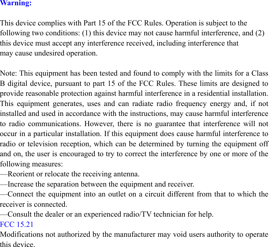 Warning:  This device complies with Part 15 of the FCC Rules. Operation is subject to the following two conditions: (1) this device may not cause harmful interference, and (2) this device must accept any interference received, including interference that may cause undesired operation.  Note: This equipment has been tested and found to comply with the limits for a Class B digital device, pursuant to part 15 of the FCC Rules. These limits are designed to provide reasonable protection against harmful interference in a residential installation. This equipment generates, uses and can radiate radio frequency energy and, if not installed and used in accordance with the instructions, may cause harmful interference to radio communications. However, there is no guarantee that interference will not occur in a particular installation. If this equipment does cause harmful interference to radio or television reception, which can be determined by turning the equipment off and on, the user is encouraged to try to correct the interference by one or more of the following measures: —Reorient or relocate the receiving antenna. —Increase the separation between the equipment and receiver. —Connect the equipment into an outlet on a circuit different from that to which the receiver is connected. —Consult the dealer or an experienced radio/TV technician for help. FCC 15.21  Modifications not authorized by the manufacturer may void users authority to operate this device.  