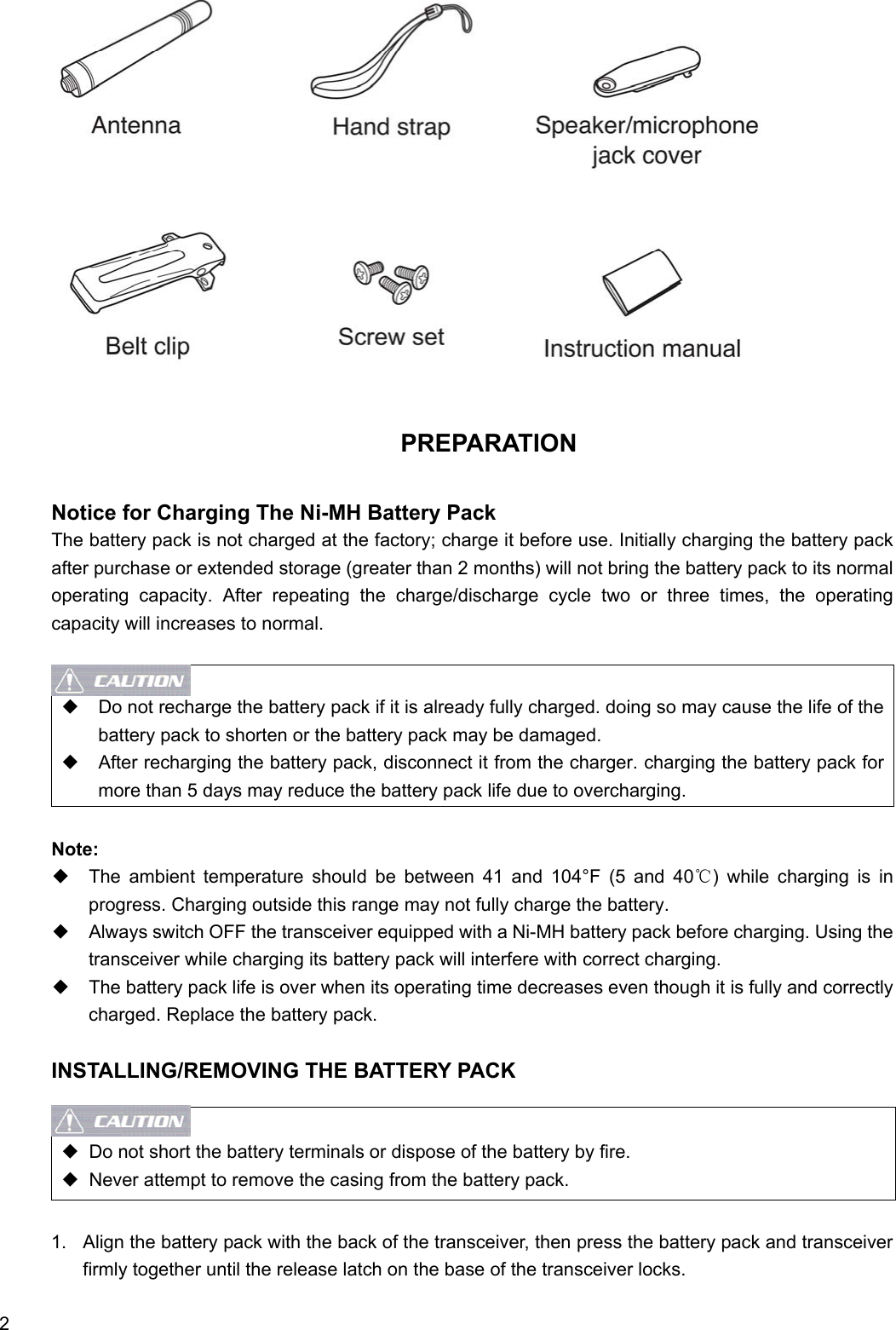  2                     PREPARATION  Notice for Charging The Ni-MH Battery Pack   The battery pack is not charged at the factory; charge it before use. Initially charging the battery pack after purchase or extended storage (greater than 2 months) will not bring the battery pack to its normal operating capacity. After repeating the charge/discharge cycle two or three times, the operating capacity will increases to normal.   ◆    Do not recharge the battery pack if it is already fully charged. doing so may cause the life of the battery pack to shorten or the battery pack may be damaged. ◆    After recharging the battery pack, disconnect it from the charger. charging the battery pack for more than 5 days may reduce the battery pack life due to overcharging.  Note: ◆  The ambient temperature should be between 41 and 104°F (5 and 40℃) while charging is in progress. Charging outside this range may not fully charge the battery. ◆    Always switch OFF the transceiver equipped with a Ni-MH battery pack before charging. Using the transceiver while charging its battery pack will interfere with correct charging. ◆    The battery pack life is over when its operating time decreases even though it is fully and correctly charged. Replace the battery pack.  INSTALLING/REMOVING THE BATTERY PACK   ◆  Do not short the battery terminals or dispose of the battery by fire. ◆  Never attempt to remove the casing from the battery pack.  1.  Align the battery pack with the back of the transceiver, then press the battery pack and transceiver firmly together until the release latch on the base of the transceiver locks. 