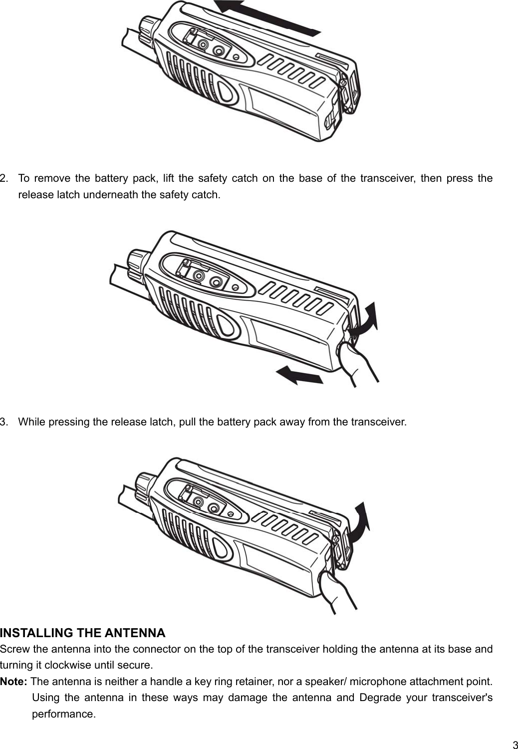     3              2.  To remove the battery pack, lift the safety catch on the base of the transceiver, then press the release latch underneath the safety catch.              3.  While pressing the release latch, pull the battery pack away from the transceiver.               INSTALLING THE ANTENNA Screw the antenna into the connector on the top of the transceiver holding the antenna at its base and turning it clockwise until secure. Note: The antenna is neither a handle a key ring retainer, nor a speaker/ microphone attachment point. Using the antenna in these ways may damage the antenna and Degrade your transceiver&apos;s performance. 