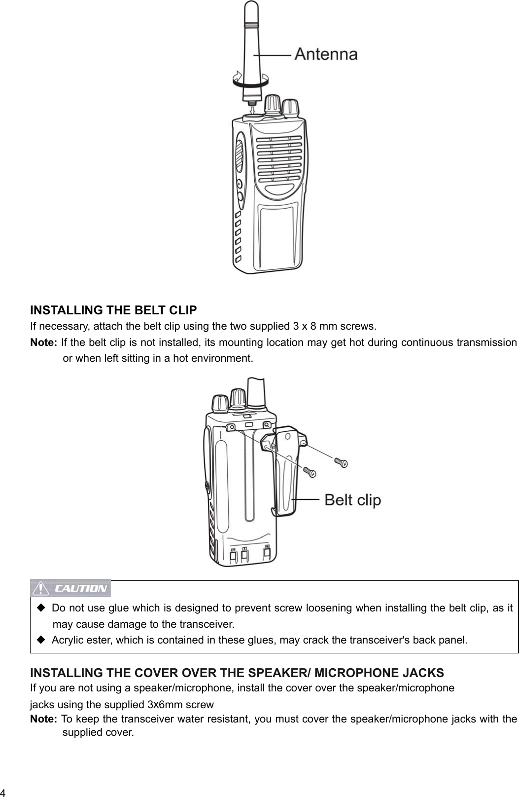  4                    INSTALLING THE BELT CLIP If necessary, attach the belt clip using the two supplied 3 x 8 mm screws. Note: If the belt clip is not installed, its mounting location may get hot during continuous transmission or when left sitting in a hot environment.                  ◆  Do not use glue which is designed to prevent screw loosening when installing the belt clip, as it may cause damage to the transceiver. ◆  Acrylic ester, which is contained in these glues, may crack the transceiver&apos;s back panel.  INSTALLING THE COVER OVER THE SPEAKER/ MICROPHONE JACKS If you are not using a speaker/microphone, install the cover over the speaker/microphone jacks using the supplied 3x6mm screw Note: To keep the transceiver water resistant, you must cover the speaker/microphone jacks with the supplied cover.   