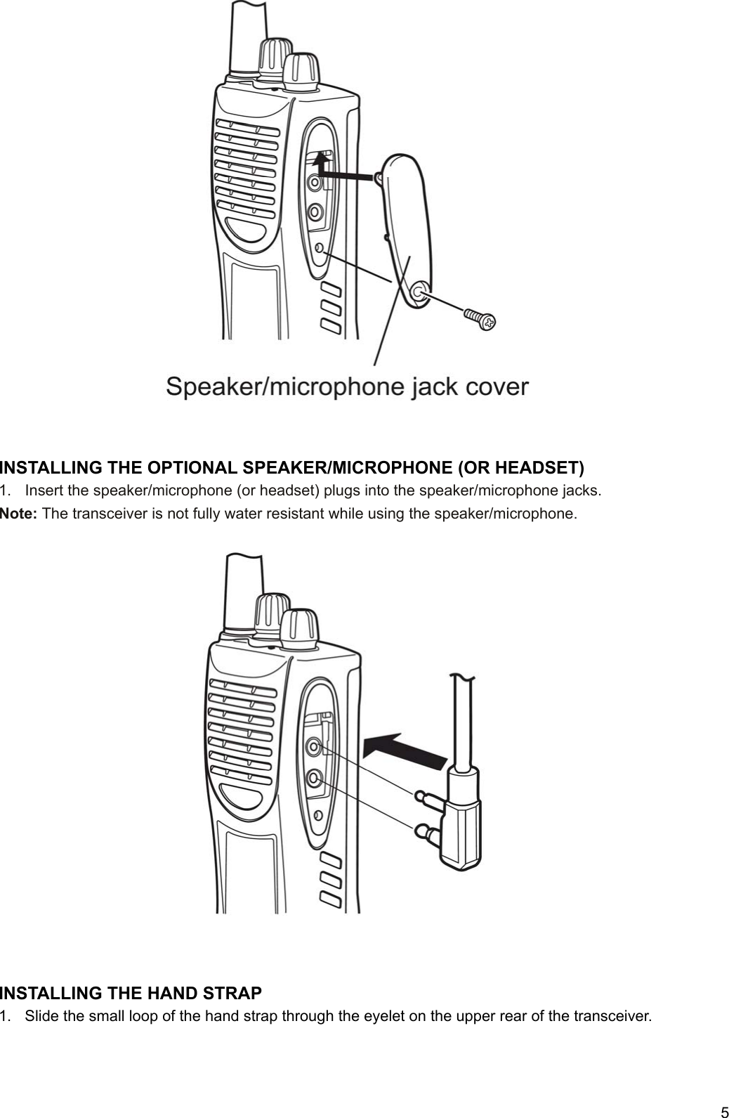     5                          INSTALLING THE OPTIONAL SPEAKER/MICROPHONE (OR HEADSET) 1.  Insert the speaker/microphone (or headset) plugs into the speaker/microphone jacks. Note: The transceiver is not fully water resistant while using the speaker/microphone.                       INSTALLING THE HAND STRAP 1.  Slide the small loop of the hand strap through the eyelet on the upper rear of the transceiver.     