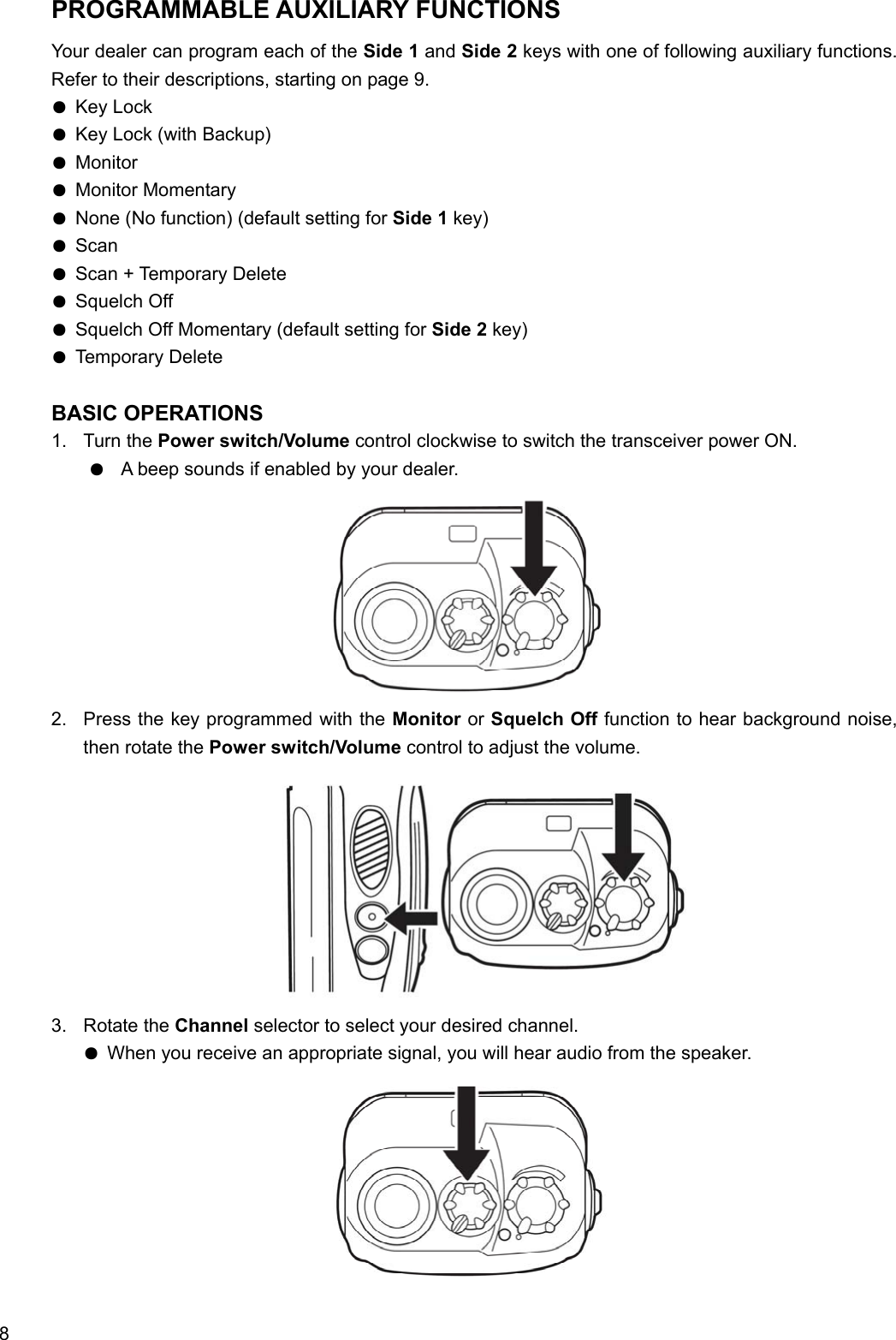  8 PROGRAMMABLE AUXILIARY FUNCTIONS Your dealer can program each of the Side 1 and Side 2 keys with one of following auxiliary functions. Refer to their descriptions, starting on page 9. ● Key Lock ● Key Lock (with Backup) ● Monitor ● Monitor Momentary ● None (No function) (default setting for Side 1 key) ● Scan ● Scan + Temporary Delete ● Squelch Off ● Squelch Off Momentary (default setting for Side 2 key) ● Temporary Delete  BASIC OPERATIONS 1. Turn the Power switch/Volume control clockwise to switch the transceiver power ON. ●  A beep sounds if enabled by your dealer.           2.  Press the key programmed with the Monitor or Squelch Off function to hear background noise, then rotate the Power switch/Volume control to adjust the volume.            3. Rotate the Channel selector to select your desired channel. ● When you receive an appropriate signal, you will hear audio from the speaker.           