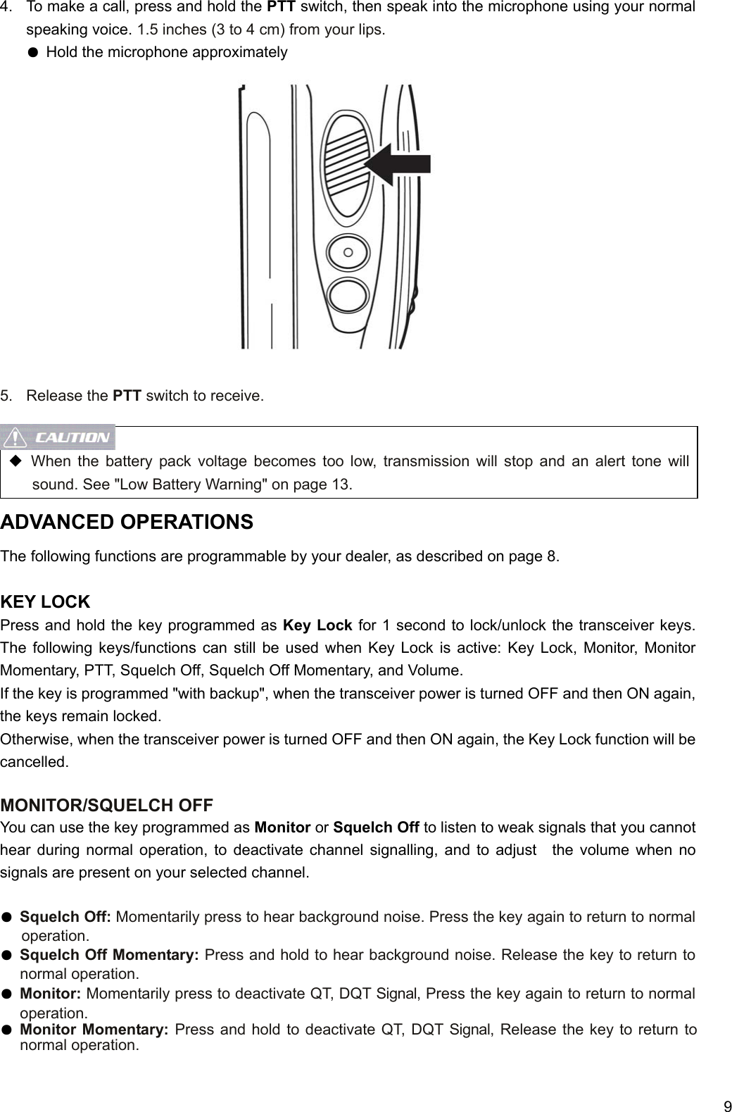     9 4.  To make a call, press and hold the PTT switch, then speak into the microphone using your normal speaking voice. 1.5 inches (3 to 4 cm) from your lips. ● Hold the microphone approximately               5. Release the PTT switch to receive.   ◆ When the battery pack voltage becomes too low, transmission will stop and an alert tone will sound. See &quot;Low Battery Warning&quot; on page 13. ADVANCED OPERATIONS The following functions are programmable by your dealer, as described on page 8.  KEY LOCK Press and hold the key programmed as Key Lock for 1 second to lock/unlock the transceiver keys. The following keys/functions can still be used when Key Lock is active: Key Lock, Monitor, Monitor Momentary, PTT, Squelch Off, Squelch Off Momentary, and Volume.   If the key is programmed &quot;with backup&quot;, when the transceiver power is turned OFF and then ON again, the keys remain locked.   Otherwise, when the transceiver power is turned OFF and then ON again, the Key Lock function will be cancelled.  MONITOR/SQUELCH OFF You can use the key programmed as Monitor or Squelch Off to listen to weak signals that you cannot hear during normal operation, to deactivate channel signalling, and to adjust  the volume when no signals are present on your selected channel.  ● Squelch Off: Momentarily press to hear background noise. Press the key again to return to normal operation. ● Squelch Off Momentary: Press and hold to hear background noise. Release the key to return to normal operation. ● Monitor: Momentarily press to deactivate QT, DQT Signal, Press the key again to return to normal operation. ● Monitor Momentary: Press and hold to deactivate QT, DQT Signal, Release the key to return to normal operation.  