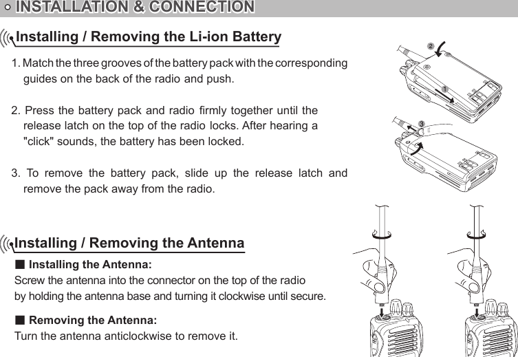 INSTALLATION &amp; CONNECTION1. Match the three grooves of the battery pack with the corresponding &quot;click&quot; sounds, the battery has been locked.3.  To  remove  the  battery  pack,  slide  up  the  release  latch  and remove the pack away from the radio.Installing / Removing the Li-ion BatteryInstalling / Removing the Antenna■ Installing the Antenna:by holding the antenna base and turning it clockwise until secure.■ Removing the Antenna:Turn the antenna anticlockwise to remove it.guides on the back of the radio and push. 2. Press the battery pack and radio rmly together until the release latch on the top of the radio locks. After hearing a Screw the antenna into the connector on the top of the radio 