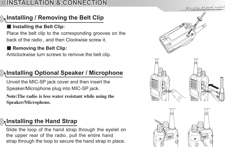 INSTALLATION &amp; CONNECTIONInstalling Optional Speaker / MicrophoneUnveil the MIC-SP jack cover and then insert theSpeaker/Microphone plug into MIC-SP jack.Speaker/Microphone.Installing the Hand StrapSlide the loop  of the hand strap through the eyelet  on strap through the loop to secure the hand strap in place.Installing / Removing the Belt Clip■ Installing the Belt Clip:Place the belt clip to the corresponding grooves on the ■ Removing the Belt Clip:Anticlockwise turn screws to remove the belt clip.back of the radio , and then Clockwise screw it.Note:The radio is less water resistant while using the the upper rear  of the radio, pull the  entire hand 