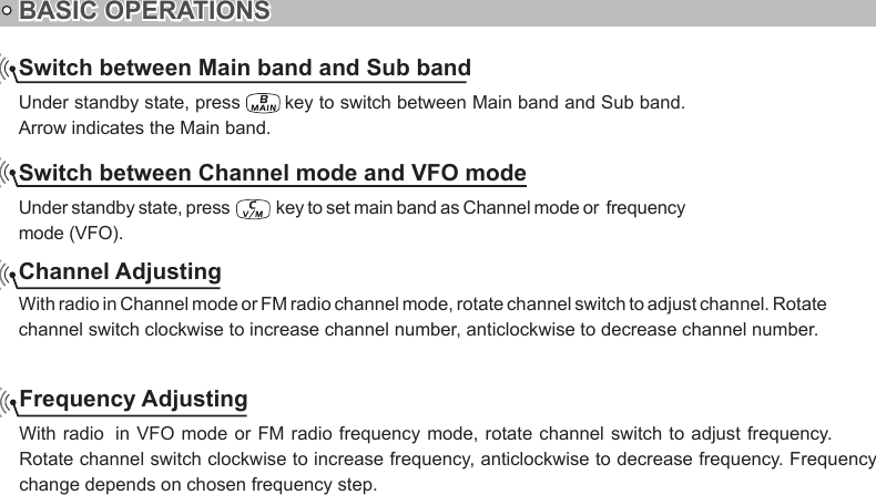 Switch between Main band and Sub bandUnder standby state, press   key to switch between Main band and Sub band. Arrow indicates the Main band.Switch between Channel mode and VFO modeUnder standby state, press   key to set main band as Channel mode or  frequency mode (VFO).BASIC OPERATIONSChannel Adjustingchannel switch clockwise to increase channel number, anticlockwise to decrease channel number.Frequency AdjustingRotate channel switch clockwise to increase frequency, anticlockwise to decrease frequency. Frequency change depends on chosen frequency step.With radio in Channel mode or FM radio channel mode, rotate channel switch to adjust channel. Rotate With radio  in VFO  mode or FM radio frequency mode, rotate channel switch to adjust frequency. 