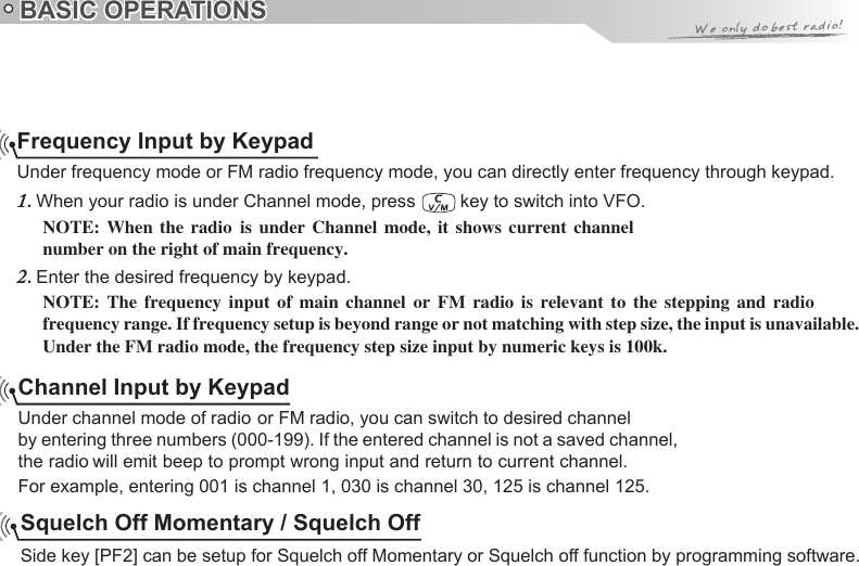 BASIC OPERATIONSFrequency Input by KeypadUnder frequency mode or FM radio frequency mode, you can directly enter frequency through keypad.1.   key to switch into VFO.NOTE:number on the right of main frequency.Enter the desired frequency by keypad.2. NOTE:frequency range. If frequency setup is beyond range or not matching with step size, the input is unavailable. Under the FM radio mode, the frequency step size input by numeric keys is 100k.Channel Input by Keypadby entering three numbers (000-199). If the entered channel is not a saved channel, For example, entering 001 is channel 1, 030 is channel 30, 125 is channel 125.Squelch Off Momentary / Squelch OffSide key [PF2] can be setup for Squelch off Momentary or Squelch off function by programming software.  When  the  radio  is  under  Channel  mode,  it  shows  current  channel   The  frequency  input  of  main  channel  or  FM  radio  is  relevant  to  the  stepping  and  radioUnder channel mode of radio or FM radio, you can switch to desired channel When your radio is under Channel mode, press the radio will emit beep to prompt wrong input and return to current channel. 