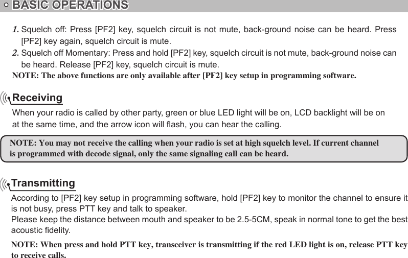 BASIC OPERATIONSTransmittingAccording to [PF2] key setup in programming software, hold [PF2] key to monitor the channel to ensure it is not busy, press PTT key and talk to speaker.Please keep the distance between mouth and speaker to be 2.5-5CM, speak in normal tone to get the best acoustic delity.Receivingat the same time, and the arrow icon will ash, you can hear the calling.NOTE:is programmed with decode signal, only the same signaling call can be heard.Squelch off: Press  [PF2]  key, squelch circuit is not mute, back-ground noise can be heard. Press 1. [PF2] key again, squelch circuit is mute.Squelch off Momentary: Press and hold [PF2] key, squelch circuit is not mute, back-ground noise can 2. be heard. Release [PF2] key, squelch circuit is mute.NOTE: The above functions are only available after [PF2] key setup in programming software.NOTE: When press and hold PTT key, transceiver is transmitting if the red LED light is on, release PTT key to receive calls.When your radio is called by other party, green or blue LED light will be on, LCD backlight will be on  You may not receive the calling when your radio is set at high squelch level. If current channel 