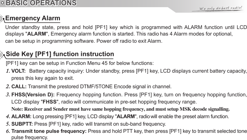 BASIC OPERATIONSEmergency AlarmUnder  standby  state,  press  and  hold  [PF1]  key  which  is  programmed  with ALARM  function  until  LCD displays &quot;ALARMSide Key [PF1] function instruction[PF1] key can be setup in Function Menu 45 for below functions:VOLT:1.    Battery capacity inquiry: Under standby, press [PF1] key, LCD displays current battery capacity, press this key again to exit.CALL:2.   Transmit the prestored DTMF/5TONE Encode signal in channel.FHSS(Version D):3.   Frequency hopping function. Press [PF1] key, turn on frequency hopping function, LCD display &quot;FHSSNote: Receiver and Sender must have same hopping frequency, and must setup MSK decode signalling.ALARM:4.   Long pressing [PF1] key, LCD display &quot;ALARMSUBPTT: 5. Transmit tone pulse frequency: 6.  Press and hold PTT key, then press [PF1] key to transmit selected tone pulse frequency.&quot;, Emergency alarm function is started. This radio has 4 Alarm modes for optional, can be setup in programming software. Power off radio to exit Alarm.&quot;, radio will communicate in pre-set hopping frequency range.&quot;, radio will enable the preset alarm function.Press [PF1] key, radio  will transmit on sub-band frequency.