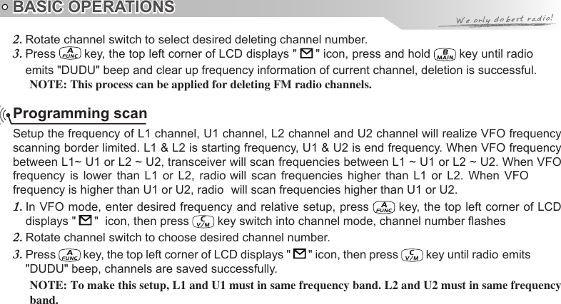 BASIC OPERATIONSProgramming scanSetup the frequency of L1 channel, U1 channel, L2 channel and U2 channel will realize VFO frequency scanning border limited. L1 &amp; L2 is starting frequency, U1 &amp; U2 is end frequency. When VFO frequency between L1~ U1 or L2 ~ U2, transceiver will scan frequencies between L1 ~ U1 or L2 ~ U2. When VFO In VFO mode, enter desired frequency and relative setup, press 1.   key, the top left corner of LCD displays &quot;   &quot;  icon, then press   key switch into channel mode, channel number ashesRotate channel switch to choose desired channel number.2. Press 3.   key, the top left corner of LCD displays &quot;   &quot; icon, then press &quot;DUDU&quot; beep, channels are saved successfully.NOTE: To make this setup, L1 and U1 must in same frequency band. L2 and U2 must in same frequency band.Rotate channel switch to select desired deleting channel number.2. Press 3.   key, the top left corner of LCD displays &quot;   &quot; icon, press and hold emits &quot;DUDU&quot; beep and clear up frequency information of current channel, deletion is successful.NOTE: This process can be applied for deleting FM radio channels. key until radiofrequency  is  lower  than  L1  or  L2,  radio will  scan  frequencies  higher  than  L1  or  L2.  When  VFO frequency is higher than U1 or U2, radio  will scan frequencies higher than U1 or U2. key until radio emits 