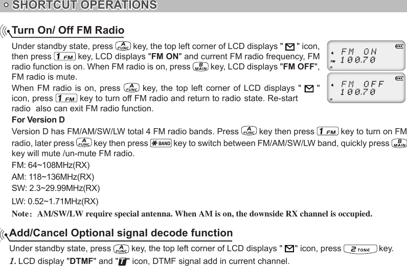 SHORTCUT OPERATIONSAdd/Cancel Optional signal decode functionUnder standby state, press   key, the top left corner of LCD displays &quot;     &quot; icon, press   key. LCD display &quot;1.  DTMF&quot; and &quot;T&quot; icon, DTMF signal add in current channel.Turn On/ Off FM RadioUnder standby state, press   key, the top left corner of LCD displays &quot;   &quot; icon, then press   key, LCD displays &quot;FM ON&quot; and current FM radio frequency, FM radio function is on. When FM radio is on, press   key, LCD displays &quot;FM OFF&quot;, FM radio is mute.When FM  radio  is on,  press   key, the  top  left  corner of  LCD  displays &quot;   &quot; icon, press For Version DVersion D has FM/AM/SW/LW total 4 FM radio bands. Press   key then press   key to turn on FMradio, later press   key then press   key to switch between FM/AM/SW/LW band, quickly press   key will mute /un-mute FM radio.FM: 64~108MHz(RX)AM: 118~136MHz(RX)SW: 2.3~29.99MHz(RX)LW: 0.52~1.71MHz(RX)Note：AM/SW/LW require special antenna. When AM is on, the downside RX channel is occupied. key to turn off FM radio and return to radio state. Re-start radio  also can exit FM radio function.