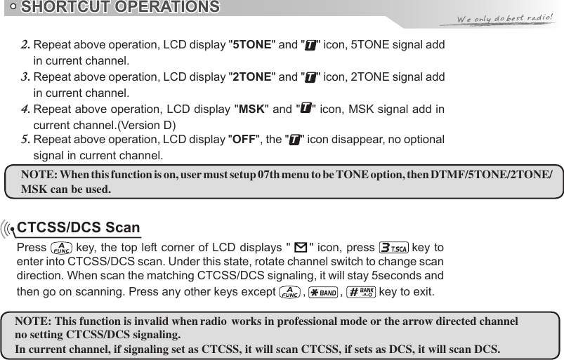 SHORTCUT OPERATIONSCTCSS/DCS ScanPress   key, the top left corner of LCD displays &quot;       &quot; icon, press   key to enter into CTCSS/DCS scan. Under this state, rotate channel switch to change scan direction. When scan the matching CTCSS/DCS signaling, it will stay 5seconds and then go on scanning. Press any other keys except   ,   ,   key to exit.NOTE: When this function is on, user must setup 07th menu to be TONE option, then DTMF/5TONE/2TONE/MSK can be used.NOTE:no setting CTCSS/DCS signaling.In current channel, if signaling set as CTCSS, it will scan CTCSS, if sets as DCS, it will scan DCS.Repeat above operation, LCD display &quot;2.  5TONE&quot; and &quot;T&quot; icon, 5TONE signal add in current channel.Repeat above operation, LCD display &quot;3.  2TONE&quot; and &quot;T&quot; icon, 2TONE signal add in current channel.Repeat above operation, LCD display &quot;4.  MSK&quot; and &quot;T&quot; icon, MSK signal add in current channel.(Version D)Repeat above operation, LCD display &quot;5.  OFF&quot;, the &quot;T&quot; icon disappear, no optional signal in current channel. This function is invalid when radio works in professional mode or the arrow directed channel 