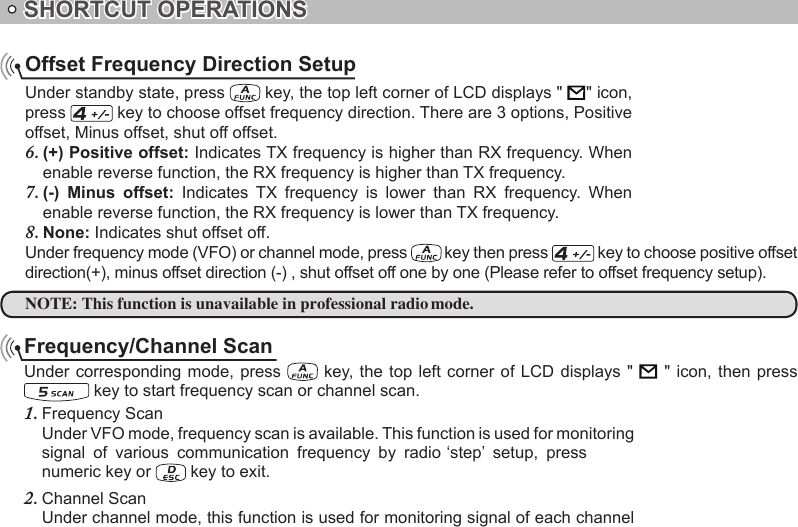 SHORTCUT OPERATIONSOffset Frequency Direction SetupUnder standby state, press   key, the top left corner of LCD displays &quot;       &quot; icon, press   key to choose offset frequency direction. There are 3 options, Positive offset, Minus offset, shut off offset.(+) Positive offset:6.   Indicates TX frequency is higher than RX frequency. When enable reverse function, the RX frequency is higher than TX frequency.(-)  Minus  offset:7.    Indicates  TX  frequency  is  lower  than  RX  frequency.  When enable reverse function, the RX frequency is lower than TX frequency.None:8.   Indicates shut offset off.Under frequency mode (VFO) or channel mode, press   key then press   key to choose positive offset direction(+), minus offset direction (-) , shut offset off one by one (Please refer to offset frequency setup).NOTE:Frequency/Channel ScanUnder corresponding mode, press    key, the top left corner of LCD displays &quot;      &quot; icon,  then  press  key to start frequency scan or channel scan.Frequency Scan1. Under VFO mode, frequency scan is available. This function is used for monitoring numeric key or   key to exit.Channel Scan2. Under channel mode, this function is used for monitoring signal of each channel   This function is unavailable in professional radio mode.signal  of  various  communication  frequency  by  radio ‘step’  setup,  press 