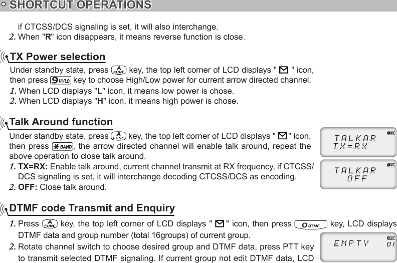 SHORTCUT OPERATIONSTX Power selectionUnder standby state, press   key, the top left corner of LCD displays &quot;               &quot; icon, then press   key to choose High/Low power for current arrow directed channel.When LCD displays &quot;1.  L&quot; icon, it means low power is chose.When LCD displays &quot;2.  H&quot; icon, it means high power is chose.Talk Around functionUnder standby state, press   key, the top left corner of LCD displays &quot;    &quot; icon, then press  , the arrow directed  channel  will enable talk around, repeat the above operation to close talk around.TX=RX: 1.  Enable talk around, current channel transmit at RX frequency, if CTCSS/DCS signaling is set, it will interchange decoding CTCSS/DCS as encoding.OFF: 2.  Close talk around.if CTCSS/DCS signaling is set, it will also interchange.When &quot;2.  R&quot; icon disappears, it means reverse function is close.DTMF code Transmit and EnquiryPress 1.   key, the top left corner of LCD  displays &quot;    &quot; icon, then press   key, LCD displays DTMF data and group number (total 16groups) of current group.Rotate channel switch to choose desired group and DTMF data, press PTT key 2. to transmit selected DTMF signaling. If current group not edit DTMF data, LCD 