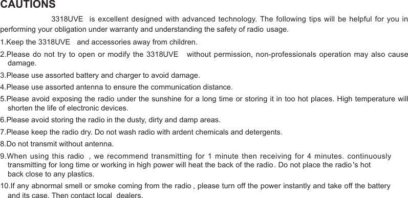 CAUTIONS 1.damage.3.Please use assorted battery and charger to avoid damage.4.Please use assorted antenna to ensure the communication distance.5.Please avoid exposing the radio under the sunshine for a long time or storing it in too hot places. High temperature will shorten the life of electronic devices.6.Please avoid storing the radio in the dusty, dirty and damp areas.7.Please keep the radio dry. Do not wash radio with ardent chemicals and detergents.8.Do not transmit without antenna.back close to any plastics.and its case. Then contact local   dealers.   3318UVE  is  excellent designed with advanced technology. The following tips will be  helpful for you in Keep the 3318UVE  and accessories away from children.2.Please do not try  to open or modify the 3318UVE  without permission, non-professionals operation may  also cause 9.When using  this  radio ,  we recommend  transmitting  for  1  minute then receiving  for  4  minutes. continuously transmitting for long time or working in high power will heat the back of the radio. Do not place the radio &apos;s hot performing your obligation under warranty and understanding the safety of radio usage.10.If any abnormal smell or smoke coming from the radio , please turn off the power instantly and take off the battery 