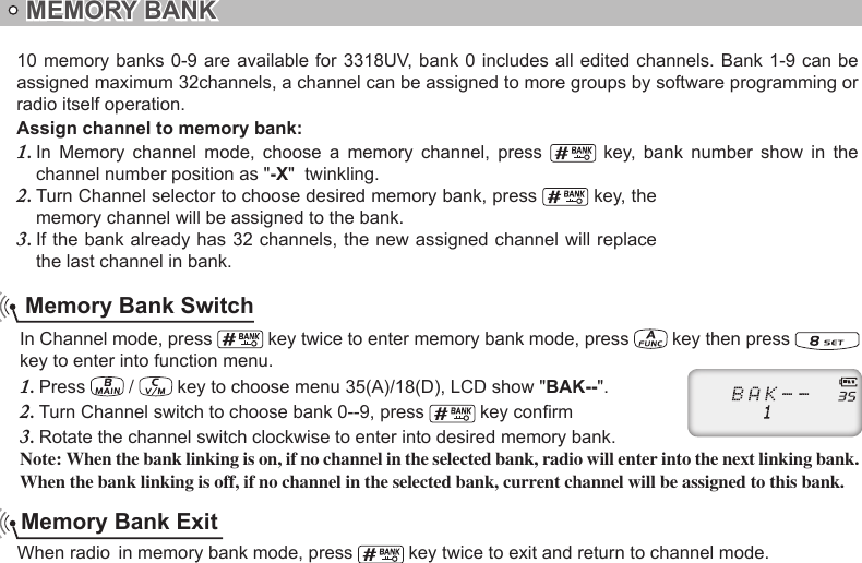  Memory Bank Exit Memory Bank Switch10 memory banks 0-9 are available for 3318UV, bank 0 includes all edited channels. Bank 1-9 can  be assigned maximum 32channels, a channel can be assigned to more groups by software programming or radio itself operation.Assign channel to memory bank:In  Memory  channel  mode,  cho1.  ose  a  memory  channel,  press    key,  bank  number  show  in  the channel number position as &quot;-X&quot;  twinkling.Turn Channel selector to choose desired memory bank, press 2.   key, the memory channel will be assigned to the bank.If the bank already has 32 channels, the new assigned channel will replace 3. the last channel in bank. key twice to exit and return to channel mode.In Channel mode, press   key twice to enter memory bank mode, press   key then press   key to enter into function menu.Press 1.   /   key to choose menu 35(A)/18(D), LCD show &quot;BAK--&quot;.Turn Channel switch to choose bank 0--9, press 2.   key conrmRotate the channel switch clockwise to enter into desired memory bank.3. Note: When the bank linking is on, if no channel in the selected bank, radio will enter into the next linking bank. When the bank linking is off, if no channel in the selected bank, current channel will be assigned to this bank.MEMORY BANK When radio  in memory bank mode, press 