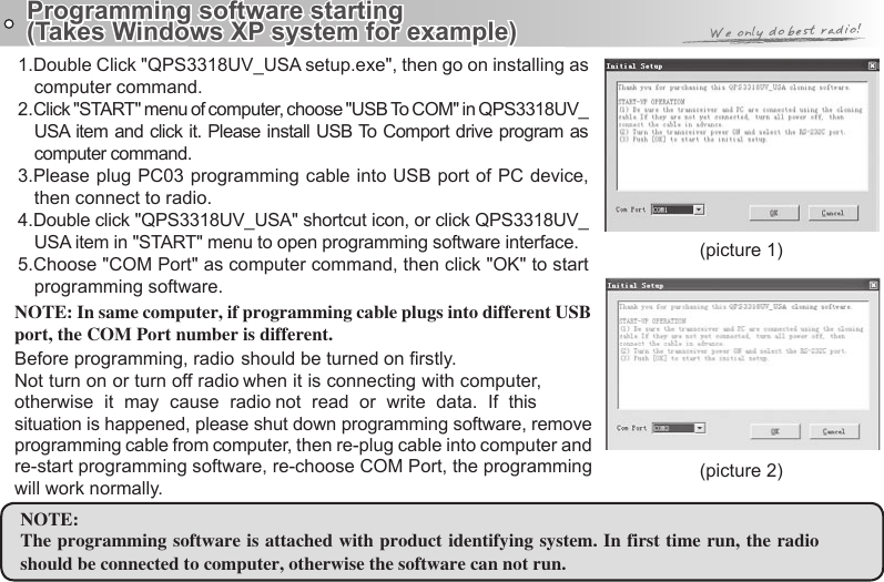 Programming software starting (Takes Windows XP system for example)(picture 1)(picture 2)1.Double Click &quot;QPS3318UV_USA setup.exe&quot;, then go on installing as computer command.2.Click &quot;START&quot; menu of computer, choose &quot;USB To COM&quot; in QPS3318UV_USA item and click it. Please install USB To Comport drive program as computer command.3.Please plug PC03 programming cable into USB port of PC device, 4.Double click &quot;QPS3318UV_USA&quot; shortcut icon, or click QPS3318UV_USA item in &quot;START&quot; menu to open programming software interface.5.Choose &quot;COM Port&quot; as computer command, then click &quot;OK&quot; to start programming software.NOTE:should be connected to computer, otherwise the software can not run.NOTE: In same computer, if programming cable plugs into different USB port, the COM Port number is different.situation is happened, please shut down programming software, remove programming cable from computer, then re-plug cable into computer and re-start programming software, re-choose COM Port, the programming will work normally.then connect to radio.Before programming, radio should be turned on rstly. Not turn on or turn off radio when it is connecting with computer, otherwise  it  may  cause  radio  not  read  or  write  data.  If  this The programming software is attached with product identifying system. In first time run, the radio