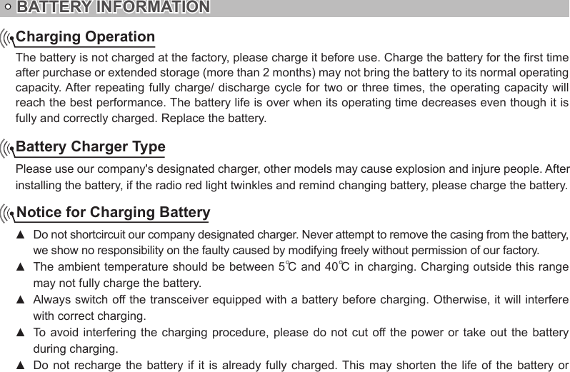 BATTERY INFORMATIONCharging OperationThe battery is not charged at the factory, please charge it before use. Charge the battery for the rst time after purchase or extended storage (more than 2 months) may not bring the battery to its normal operating capacity. After repeating fully charge/ discharge cycle for two or three times, the operating capacity will reach the best performance. The battery life is over when its operating time decreases even though it is fully and correctly charged. Replace the battery.Battery Charger TypePlease use our company&apos;s designated charger, other models may cause explosion and injure people. After installing the battery, if the radio red light twinkles and remind changing battery, please charge the battery.Notice for Charging BatteryDo not shortcircuit our company designated charger. Never attempt to remove the casing from the battery,  ▲we show no responsibility on the faulty caused by modifying freely without permission of our factory.The ambient temperature should be between 5 ▲℃ and 40℃ in charging. Charging outside this range may not fully charge the battery.Always switch off the transceiver equipped with a battery before charging. Otherwise, it will interfere  ▲with correct charging.To avoid interfering the  charging  procedure,  please do not  cut  off the  power or take  out  the battery  ▲during charging.Do not  recharge  the battery  if  it is  already  fully charged. This may  shorten  the life  of  the battery  or  ▲