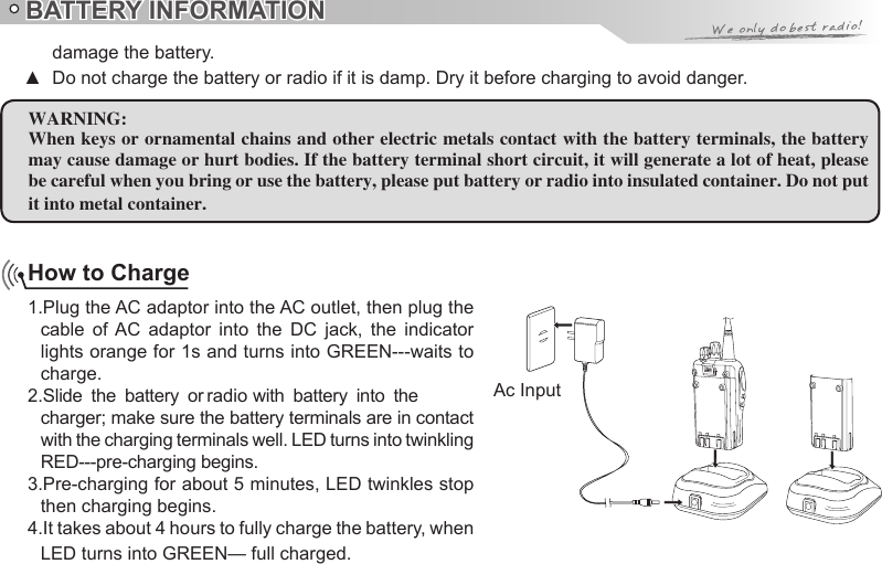 How to Charge1.Plug the AC adaptor into the AC outlet, then plug the cable  of  AC  adaptor  into  the  DC  jack,  the  indicator lights orange for 1s and turns into GREEN---waits to charge.charger; make sure the battery terminals are in contact with the charging terminals well. LED turns into twinkling RED---pre-charging begins.3.Pre-charging for about 5 minutes, LED twinkles stop then charging begins.4.It takes about 4 hours to fully charge the battery, when LED turns into GREEN— full charged.BATTERY INFORMATIONWARNING:When keys or ornamental chains and other electric metals contact with the battery terminals, the battery may cause damage or hurt bodies. If the battery terminal short circuit, it will generate a lot of heat, please be careful when you bring or use the battery, please put battery or radio into insulated container. Do not put it into metal container.damage the battery. ▲Ac Input2.Slide  the  battery  or radio  with  battery  into  the Do not charge the battery or radio if it is damp. Dry it before charging to avoid danger.