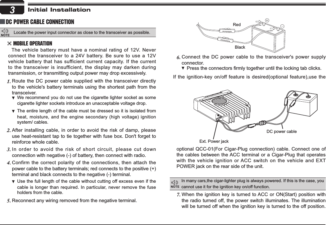 Connect the DC power cable to the transceiver&apos;s power supply 6.connector.Press WKHFRQQHFWRUV¿UPO\WRJHWKHUXQWLOWKHORFNLQJWDEFOLFNVIf the ignition-key on/off feature is desired(optional feature),use the 3RedBlackExt. Power jackDC power cableInitial InstallationDC Power Cable ConnectionMobile OperationIn many cars,the cigar-lighter plug is always powered. If this is the case, you cannot use it for the ignition key on/off function.The vehicle battery must have a nominal rating of 12V. Never connect the transceiver to a 24V battery. Be sure to use a 12V vehicle battery that has sufficient current capacity. If the current to the transceiver is insufficient, the display may darken during transmission, or transmitting output power may drop excessively.When the ignition key is turned to ACC or ON(Start) position with 7.the radio turned off, the power switch illuminates. The illumination will be turned off when the ignition key is turned to the off position. Route the DC power cable supplied with the transceiver directly 1.to the vehicle&apos;s battery terminals using the shortest path from the transceiver.We recommend you do not use the cigarette lighter socket as  some cigarette lighter sockets introduce an unacceptable voltage drop.The entire length of the cable must be dressed so it is isolated from  heat, moisture, and the engine secondary (high voltage) ignition system/ cables.After installing cable, in order to avoid the risk of damp, please 2.use heat-resistant tap to tie together with fuse box. Don&apos;t forget to reinforce whole cable.In order to avoid the risk of short circuit, please cut down 3.connection with negative (-) of battery, then connect with radio.Confirm the correct polarity of the connections, then attach the 4.power cable to the battery terminals; red connects to the positive (+) terminal and black connects to the negative (-) terminal.Use the full length of the cable without cutting off excess even if  the cable is longer than required. In particular, never remove the fuse holders from the cable.Reconnect any wiring removed from the negative terminal.5.optional QCC-01(For Cigar-Plug connection) cable. Connect one of the cables between the ACC terminal or a Cigar-Plug that operates with the vehicle ignition or ACC switch on the vehicle and EXT POWER jack on the rear side of the unit.Locate the power input connector as close to the transceiver as possible.