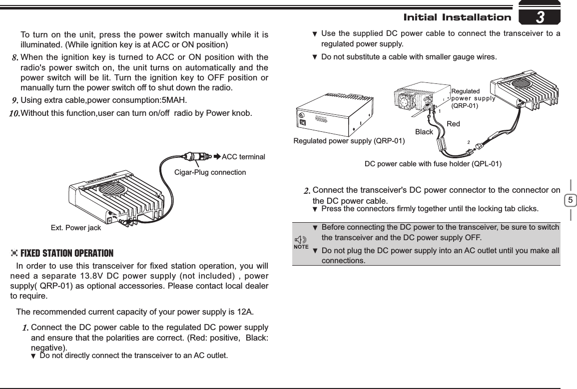 53RedBlackRegulated power supply (QRP-01)DC power cable with fuse holder (QPL-01)Regulatedpower supply (QRP-01)Ext. Power jackACC terminalCigar-Plug connectionInitial InstallationBefore connecting the DC power to the transceiver, be sure to switch  the transceiver and the DC power supply OFF.Do not plug the DC power supply into an AC outlet until you make all  connections.,QRUGHUWRXVHWKLV WUDQVFHLYHUIRU¿[HGVWDWLRQRSHUDWLRQ\RXZLOOneed a separate 13.8V DC power supply (not included) , power supply( QRP-01) as optional accessories. Please contact local dealer to require.The recommended current capacity of your power supply is 12A.Connect the DC power cable to the regulated DC power supply 1.and ensure that the polarities are correct. (Red: positive,  Black:negative).Do not directly connect the transceiver to an AC outlet. Use the supplied DC power cable to connect the transceiver to a  regulated power supply.Do not substitute a cable with smaller gauge wires. To turn on the unit, press the power switch manually while it is illuminated. (While ignition key is at ACC or ON position)When the ignition key is turned to ACC or ON position with the 8.radio&apos;s power switch on, the unit turns on automatically and the power switch will be lit. Turn the ignition key to OFF position or manually turn the power switch off to shut down the radio.Using extra cable,power consumption:5MAH.9.Without this function,user can turn on/off  radio by Power knob.10.Connect the transceiver&apos;s DC power connector to the connector 2. onthe DC power cable.3UHVVWKHFRQQHFWRUV¿UPO\WRJHWKHUXQWLOWKHORFNLQJWDEFOLFNV .Fixed Station Operation