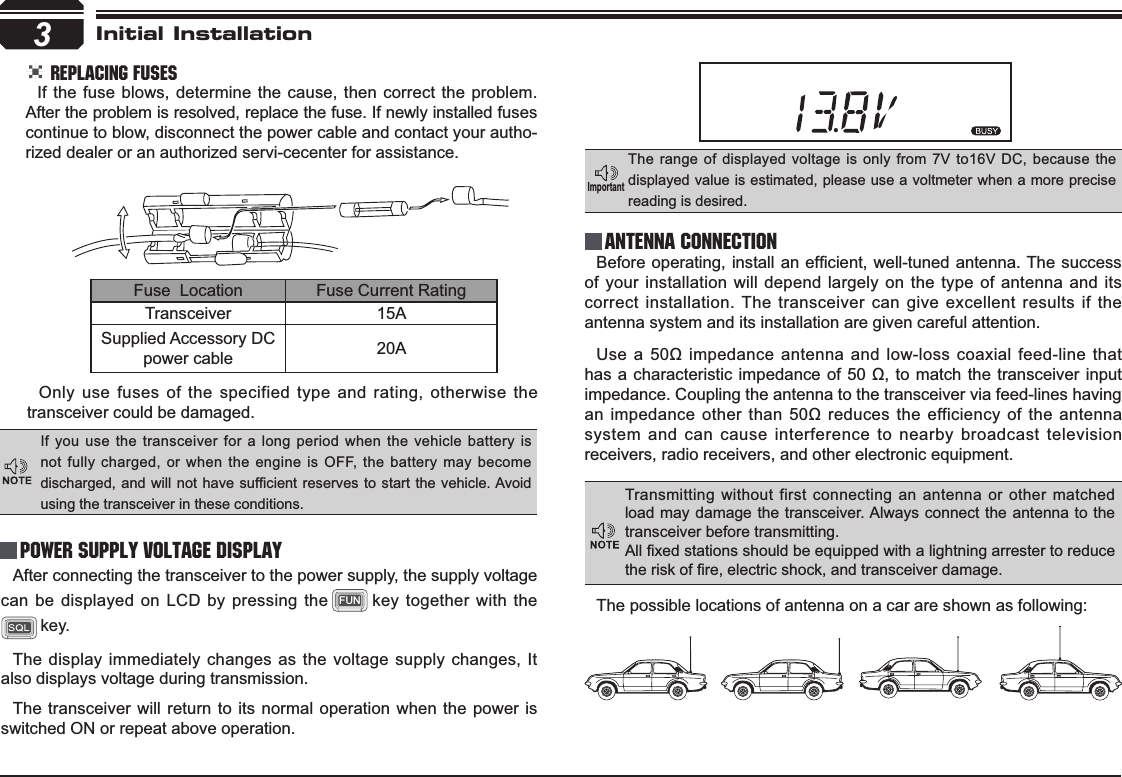 3Initial Installation REPLACING FUSESIf the fuse blows, determine the cause, then correct the problem. After the problem is resolved, replace the fuse. If newly installed fuses continue to blow, disconnect the power cable and contact your autho-rized dealer or an authorized servi-cecenter for assistance. Only use fuses of the specified type and rating, otherwise the transceiver could be damaged.After connecting the transceiver to the power supply, the supply voltage can be displayed on LCD by pressing the FUN key together with the key. The display immediately changes as the voltage supply changes, It also displays voltage during transmission.The transceiver will return to its normal operation when the power is switched ON or repeat above operation.%HIRUHRSHUDWLQJLQVWDOODQHI¿FLHQW ZHOOWXQHGDQWHQQD7KH VXFFHVVof your installation will depend largely on the type of antenna and its correct installation. The transceiver can give excellent results if the antenna system and its installation are given careful attention.8VHDȍLPSHGDQFHDQWHQQDDQG ORZORVVFRD[LDOIHHGOLQHWKDWKDVDFKDUDFWHULVWLFLPSHGDQFHRIȍWRPDWFKWKHWUDQVFHLYHULQSXWimpedance. Coupling the antenna to the transceiver via feed-lines having DQLPSHGDQFHRWKHUWKDQȍUHGXFHV WKHHIILFLHQF\RI WKHDQWHQQDsystem and can cause interference to nearby broadcast television receivers, radio receivers, and other electronic equipment. Fuse  Location Fuse Current RatingTransceiver 15ASupplied Accessory DC power cable 20AIf you use the transceiver for a long period when the vehicle battery is not fully charged, or when the engine is OFF, the battery may become GLVFKDUJHGDQG ZLOO QRWKDYHVXI¿FLHQWUHVHUYHVWRVWDUW WKH YHKLFOH$YRLGusing the transceiver in these conditions.The range of displayed voltage is only from 7V to16V DC, because the displayed value is estimated, please use a voltmeter when a more precise reading is desired.Power supply voltage DisplayAntenna Connection,PSRUWDQWTransmitting without first connecting an antenna or other matched load may damage the transceiver. Always connect the antenna to the transceiver before transmitting.$OO¿[HGVWDWLRQVVKRXOGEHHTXLSSHGZLWKDOLJKWQLQJDUUHVWHUWRUHGXFHWKHULVNRI¿UHHOHFWULFVKRFNDQGWUDQVFHLYHUGDPDJHThe possible locations of antenna on a car are shown as following: